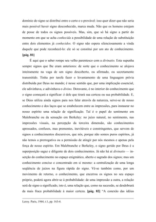 domínio do signo se distribui entre o certo e o provável: isso quer dizer que não seria
mais possível haver signo desconhecido, marca muda. Não que os homens estejam
de posse de todos os signos possíveis. Mas, sim, que só há signo a partir do
momento em que se acha conhecida a possibilidade de uma relação de substituição
entre dois elementos já conhecidos. O signo não espera silenciosamente a vinda
daquele que pode reconhecê-lo: ele só se constitui por um ato de conhecimento.
[pág. 81]
É aqui que o saber rompe seu velho parentesco com a divinatio. Esta supunha
sempre signos que lhe eram anteriores: de sorte que o conhecimento se alojava
inteiramente na vaga de um signo descoberto, ou afirmado, ou secretamente
transmitido. Tinha por tarefa fazer o levantamento de uma linguagem prévia
distribuída por Deus no mundo; é nesse sentido que, por uma implicação essencial,
ele adivinhava, e adivinhava o divino. Doravante, é no interior do conhecimento que
o signo começará a significar: é dele que tirará sua certeza ou sua probabilidade. E,
se Deus utiliza ainda signos para nos falar através da natureza, serve-se de nosso
conhecimento e dos laços que se estabelecem entre as impressões, para instaurar no
nosso espírito uma relação de significação. Tal é o papel do sentimento em
Malebranche ou da sensação em Berkeley: no juízo natural, no sentimento, nas
impressões visuais, na percepção da terceira dimensão, são conhecimentos
apressados, confusos, mas prementes, inevitáveis e constringentes, que servem de
signos a conhecimentos discursivos, que nós, porque não somos puros espíritos, já
não temos a prerrogativa ou a permissão de atingir por nós mesmos e apenas pela
força de nosso espírito. Em Malebranche e Berkeley, o signo gerido por Deus é a
superposição sagaz e diligente de dois conhecimentos. Já não há aí divinatio — in-
serção do conhecimento no espaço enigmático, aberto e sagrado dos signos; mas um
conhecimento conciso e concentrado em si mesmo: a centralização de uma longa
seqüência de juízos na figura rápida do signo. Vê-se também como, por um
movimento de retorno, o conhecimento, que encerrou os signos no seu espaço
próprio, poderá agora abrir-se à probabilidade: de uma impressão a outra, a relação
será de signo a significado, isto é, uma relação que, como na sucessão, se desdobrará
da mais fraca probabilidade à maior certeza. [pág. 82] “A conexão das idéias
Leroy. Paris, 1944, t.1, pp. 163-4.
 
