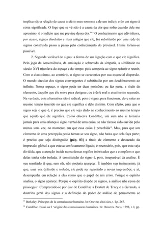 implica não a relação de causa a efeito mas somente a de um indício e de um signo à
coisa significada. O fogo que se vê não é a causa da dor que sofro quando dele me
aproximo: é o indício que me previne dessa dor.”13
O conhecimento que adivinhava,
por acaso, signos absolutos e mais antigos que ele, foi substituído por uma rede de
signos construída passo a passo pelo conhecimento do provável. Hume tornou-se
possível.
2. Segunda variável do signo: a forma de sua ligação com o que ele significa.
Pelo jogo da conveniência, da emulação e sobretudo da simpatia, a similitude no
século XVI triunfava do espaço e do tempo: pois competia ao signo reduzir e reunir.
Com o classicismo, ao contrário, o signo se caracteriza por sua essencial dispersão.
O mundo circular dos signos convergentes é substituído por um desdobramento ao
infinito. Nesse espaço, o signo pode ter duas posições: ou faz parte, a título de
elemento, daquilo que ele serve para designar; ou é dele real e atualmente separado.
Na verdade, essa alternativa não é radical; pois o signo, para funcionar, deve estar ao
mesmo tempo inserido no que ele significa e dele distinto. Com efeito, para que o
signo seja o que é, é preciso que ele seja dado ao conhecimento ao mesmo tempo
que aquilo que ele significa. Como observa Condillac, um som não se tornaria
jamais para uma criança o signo verbal de uma coisa, se não tivesse sido ouvido pelo
menos uma vez, no momento em que essa coisa é percebida14
. Mas, para que um
elemento de uma percepção possa tornar-se seu signo, não basta que dela faça parte;
é preciso que seja distinguido [pág. 83] a título de elemento e destacado da
impressão global a que estava confusamente ligado; é necessário, pois, que esta seja
dividida, que a atenção incida numa dessas regiões imbricadas que a compõem e que
delas tenha sido isolada. A constituição do signo é, pois, inseparável da análise. É
seu resultado já que, sem ela, não poderia aparecer. É também seu instrumento, já
que, uma vez definido e isolado, ele pode ser reportado a novas impressões; e aí,
desempenha em relação a elas como que o papel de um crivo. Porque o espírito
analisa, o signo aparece. Porque o espírito dispõe de signos, a análise não cessa de
prosseguir. Compreende-se por que de Condillac a Destutt de Tracy e a Gerando, a
doutrina geral dos signos e a definição do poder de análise do pensamento se
13
Berkeley. Príncipes de la connaissance humaine. In: Oeuvres choi-sies, t. I,p. 267.
14
Condillac. Essai sur l ‘origine des connaissances humaines. In: Oeuvres. Paris, 1798, t. I, pp.
 