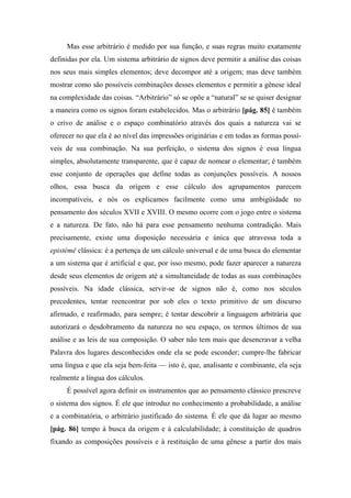 Mas esse arbitrário é medido por sua função, e suas regras muito exatamente
definidas por ela. Um sistema arbitrário de signos deve permitir a análise das coisas
nos seus mais simples elementos; deve decompor até a origem; mas deve também
mostrar como são possíveis combinações desses elementos e permitir a gênese ideal
na complexidade das coisas. “Arbitrário” só se opõe a “natural” se se quiser designar
a maneira como os signos foram estabelecidos. Mas o arbitrário [pág. 85] é também
o crivo de análise e o espaço combinatório através dos quais a natureza vai se
oferecer no que ela é ao nível das impressões originárias e em todas as formas possí-
veis de sua combinação. Na sua perfeição, o sistema dos signos é essa língua
simples, absolutamente transparente, que é capaz de nomear o elementar; é também
esse conjunto de operações que define todas as conjunções possíveis. A nossos
olhos, essa busca da origem e esse cálculo dos agrupamentos parecem
incompatíveis, e nós os explicamos facilmente como uma ambigüidade no
pensamento dos séculos XVII e XVIII. O mesmo ocorre com o jogo entre o sistema
e a natureza. De fato, não há para esse pensamento nenhuma contradição. Mais
precisamente, existe uma disposição necessária e única que atravessa toda a
epistémê clássica: é a pertença de um cálculo universal e de uma busca do elementar
a um sistema que é artificial e que, por isso mesmo, pode fazer aparecer a natureza
desde seus elementos de origem até a simultaneidade de todas as suas combinações
possíveis. Na idade clássica, servir-se de signos não é, como nos séculos
precedentes, tentar reencontrar por sob eles o texto primitivo de um discurso
afirmado, e reafirmado, para sempre; é tentar descobrir a linguagem arbitrária que
autorizará o desdobramento da natureza no seu espaço, os termos últimos de sua
análise e as leis de sua composição. O saber não tem mais que desencravar a velha
Palavra dos lugares desconhecidos onde ela se pode esconder; cumpre-lhe fabricar
uma língua e que ela seja bem-feita — isto é, que, analisante e combinante, ela seja
realmente a língua dos cálculos.
É possível agora definir os instrumentos que ao pensamento clássico prescreve
o sistema dos signos. É ele que introduz no conhecimento a probabilidade, a análise
e a combinatória, o arbitrário justificado do sistema. É ele que dá lugar ao mesmo
[pág. 86] tempo à busca da origem e à calculabilidade; à constituição de quadros
fixando as composições possíveis e à restituição de uma gênese a partir dos mais
 