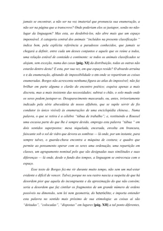 jamais se encontrar, a não ser na voz imaterial que pronuncia sua enumeração, a
não ser na página que a transcreve? Onde poderiam eles se justapor, senão no não-
lugar da linguagem? Mas esta, ao desdobrá-los, não abre mais que um espaço
impensável. A categoria central dos animais “incluídos na presente classificação “
indica bem, pela explícita referência a paradoxos conhecidos, que jamais se
chegará a definir, entre cada um desses conjuntos e aquele que os reúne a todos,
uma relação estável de conteúdo e continente: se todos os animais classificados se
alojam, sem exceção, numa das casas [pág. XI] da distribuição, todas as outras não
estarão dentro desta? E esta, por sua vez, em que espaço reside? O absurdo arruína
o e da enumeração, afetando de impossibilidade o em onde se repartiram as coisas
enumeradas. Borges não acrescenta nenhuma figura ao atlas do impossível; não faz
brilhar em parte alguma o clarão do encontro poético; esquiva apenas a mais
discreta, mas a mais insistente das necessidades; subtrai o chão, o solo mudo onde
os seres podem justapor-se. Desaparecimento mascarado, ou, antes, irrisoriamente
indicado pela série abecedária de nosso alfabeto, que se supõe servir de fio
condutor (o único visível) às enumerações de uma enciclopédia chinesa... Numa
palavra, o que se retira é a célebre “tábua de trabalho”; e, restituindo a Roussel
uma escassa parte do que lhe é sempre devido, emprego esta palavra “tábua “ em
dois sentidos superpostos: mesa niquelada, encerada, envolta em brancura,
faiscante sob o sol de vidro que devora as sombras — lá onde, por um instante, para
sempre talvez, o guarda-chuva encontra a máquina de costura; e quadro que
permite ao pensamento operar com os seres uma ordenação, uma repartição em
classes, um agrupamento nominal pelo que são designadas suas similitudes e suas
diferenças — lá onde, desde o fundo dos tempos, a linguagem se entrecruza com o
espaço.
Esse texto de Borges fez-me rir durante muito tempo, não sem um mal-estar
evidente e difícil de vencer. Talvez porque no seu rastro nascia a suspeita de que há
desordem pior que aquela do incongruente e da aproximação do que não convém;
seria a desordem que faz cintilar os fragmentos de um grande número de ordens
possíveis na dimensão, sem lei nem geometria, do heteróclito; e importa entender
esta palavra no sentido mais próximo de sua etimologia: as coisas aí são
“deitadas”, “colocadas”, “dispostas” em lugares [pág. XII] a tal ponto diferentes,
 