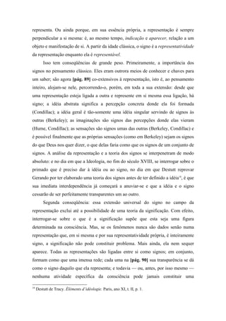 representa. Ou ainda porque, em sua essência própria, a representação é sempre
perpendicular a si mesma: é, ao mesmo tempo, indicação e aparecer, relação a um
objeto e manifestação de si. A partir da idade clássica, o signo é a representatividade
da representação enquanto ela é representável.
Isso tem conseqüências de grande peso. Primeiramente, a importância dos
signos no pensamento clássico. Eles eram outrora meios de conhecer e chaves para
um saber; são agora [pág. 89] co-extensivos à representação, isto é, ao pensamento
inteiro, alojam-se nele, percorrendo-o, porém, em toda a sua extensão: desde que
uma representação esteja ligada a outra e represente em si mesma essa ligação, há
signo; a idéia abstrata significa a percepção concreta donde ela foi formada
(Condillac); a idéia geral é tão-somente uma idéia singular servindo de signos às
outras (Berkeley); as imaginações são signos das percepções donde elas vieram
(Hume, Condillac); as sensações são signos umas das outras (Berkeley, Condillac) e
é possível finalmente que as próprias sensações (como em Berkeley) sejam os signos
do que Deus nos quer dizer, o que delas faria como que os signos de um conjunto de
signos. A análise da representação e a teoria dos signos se interpenetram de modo
absoluto: e no dia em que a Ideologia, no fim do século XVIII, se interrogar sobre o
primado que é preciso dar à idéia ou ao signo, no dia em que Destutt reprovar
Gerando por ter elaborado uma teoria dos signos antes de ter definido a idéia18
, é que
sua imediata interdependência já começará a anuviar-se e que a idéia e o signo
cessarão de ser perfeitamente transparentes um ao outro.
Segunda conseqüência: essa extensão universal do signo no campo da
representação exclui até a possibilidade de uma teoria da significação. Com efeito,
interrogar-se sobre o que é a significação supõe que esta seja uma figura
determinada na consciência. Mas, se os fenômenos nunca são dados senão numa
representação que, em si mesma e por sua representatividade própria, é inteiramente
signo, a significação não pode constituir problema. Mais ainda, ela nem sequer
aparece. Todas as representações são ligadas entre si como signos; em conjunto,
formam como que uma imensa rede; cada uma na [pág. 90] sua transparência se dá
como o signo daquilo que ela representa; e todavia — ou, antes, por isso mesmo —
nenhuma atividade específica da consciência pode jamais constituir uma
18
Destutt de Tracy. Éléments d’idéologie. Paris, ano XI, t. II, p. 1.
 