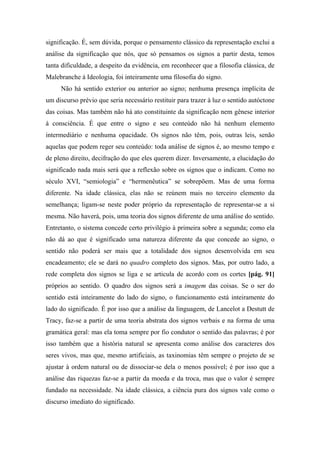 significação. É, sem dúvida, porque o pensamento clássico da representação exclui a
análise da significação que nós, que só pensamos os signos a partir desta, temos
tanta dificuldade, a despeito da evidência, em reconhecer que a filosofia clássica, de
Malebranche à Ideologia, foi inteiramente uma filosofia do signo.
Não há sentido exterior ou anterior ao signo; nenhuma presença implícita de
um discurso prévio que seria necessário restituir para trazer à luz o sentido autóctone
das coisas. Mas também não há ato constituinte da significação nem gênese interior
à consciência. É que entre o signo e seu conteúdo não há nenhum elemento
intermediário e nenhuma opacidade. Os signos não têm, pois, outras leis, senão
aquelas que podem reger seu conteúdo: toda análise de signos é, ao mesmo tempo e
de pleno direito, decifração do que eles querem dizer. Inversamente, a elucidação do
significado nada mais será que a reflexão sobre os signos que o indicam. Como no
século XVI, “semiologia” e “hermenêutica” se sobrepõem. Mas de uma forma
diferente. Na idade clássica, elas não se reúnem mais no terceiro elemento da
semelhança; ligam-se neste poder próprio da representação de representar-se a si
mesma. Não haverá, pois, uma teoria dos signos diferente de uma análise do sentido.
Entretanto, o sistema concede certo privilégio à primeira sobre a segunda; como ela
não dá ao que é significado uma natureza diferente da que concede ao signo, o
sentido não poderá ser mais que a totalidade dos signos desenvolvida em seu
encadeamento; ele se dará no quadro completo dos signos. Mas, por outro lado, a
rede completa dos signos se liga e se articula de acordo com os cortes [pág. 91]
próprios ao sentido. O quadro dos signos será a imagem das coisas. Se o ser do
sentido está inteiramente do lado do signo, o funcionamento está inteiramente do
lado do significado. É por isso que a análise da linguagem, de Lancelot a Destutt de
Tracy, faz-se a partir de uma teoria abstrata dos signos verbais e na forma de uma
gramática geral: mas ela toma sempre por fio condutor o sentido das palavras; é por
isso também que a história natural se apresenta como análise dos caracteres dos
seres vivos, mas que, mesmo artificiais, as taxinomias têm sempre o projeto de se
ajustar à ordem natural ou de dissociar-se dela o menos possível; é por isso que a
análise das riquezas faz-se a partir da moeda e da troca, mas que o valor é sempre
fundado na necessidade. Na idade clássica, a ciência pura dos signos vale como o
discurso imediato do significado.
 