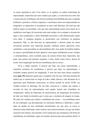 se exerce apoiando-se nela. Com efeito, se se supõem, na cadeia ininterrupta da
representação, impressões por mais simples que sejam, e se não houvesse entre elas
o menor grau de semelhança, não haveria nenhuma possibilidade para que a segunda
lembrasse a primeira, a fizesse reaparecer e autorizasse assim sua reapresentação no
imaginário; as impressões se sucederiam na mais total diferença: tão total que não
poderia sequer ser percebida, visto que uma representação jamais teria ensejo de se
estabelecer num lugar, de ressuscitar outra mais antiga e de se justapor a ela para dar
lugar a uma comparação; a tênue identidade necessária a toda diferenciação sequer
seria dada. A mudança perpétua se desenrolaria sem referência na perpétua
monotonia. Mas, se não houvesse na representação o obscuro poder de tornar
novamente presente uma impressão passada, nenhuma jamais apareceria como
semelhante a uma precedente ou dessemelhante dela. Esse poder de lembrar implica
ao menos a possibilidade de fazer aparecer como quase semelhantes (como vizinhas
e contemporâneas, como existindo quase da mesma forma) duas impressões, das
quais uma porém está presente enquanto a outra, desde muito talvez, deixou de
existir. Sem imaginação não haveria semelhança entre as coisas.
Vê-se o duplo requisito. É preciso que haja, nas coisas representadas, o
murmúrio insistente da semelhança; é preciso que haja, na representação, o
recôndito sempre possível da imaginação. E nem um nem outro desses requisitos
pode [pág. 95] dispensar aquele que o completa e lhe faz face. Daí duas direções de
análise que se mantiveram ao longo de toda a idade clássica e não deixaram de se
aproximar, para finalmente enunciarem, na última metade do século XVIII, sua
verdade comum na Ideologia. De um lado, encontra-se a análise que explica a
reversão da série de representações num quadro inatual mas simultâneo de
comparações: análise da impressão, da reminiscência, da imaginação, da memória,
de todo esse fundo involuntário que é como que a mecânica da imagem no tempo.
De outro, há a análise que explica a semelhança das coisas — sua semelhança antes
de sua ordenação, sua decomposição em elementos idênticos e diferentes, a repar-
tição em quadro de suas similitudes desordenadas: por que, pois, as coisas se
oferecem numa imbricação, numa mistura, num entrecruzamento, em que sua ordem
essencial está confusa, mas bastante visível ainda para que transpareça sob forma de
semelhanças, de similitudes vagas, de ocasiões alusivas para uma memória alerta? A
 