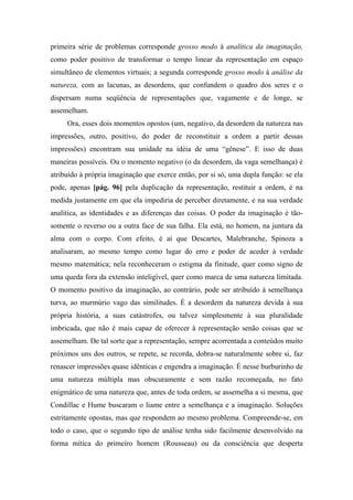 primeira série de problemas corresponde grosso modo à analítica da imaginação,
como poder positivo de transformar o tempo linear da representação em espaço
simultâneo de elementos virtuais; a segunda corresponde grosso modo à análise da
natureza, com as lacunas, as desordens, que confundem o quadro dos seres e o
dispersam numa seqüência de representações que, vagamente e de longe, se
assemelham.
Ora, esses dois momentos opostos (um, negativo, da desordem da natureza nas
impressões, outro, positivo, do poder de reconstituir a ordem a partir dessas
impressões) encontram sua unidade na idéia de uma “gênese”. E isso de duas
maneiras possíveis. Ou o momento negativo (o da desordem, da vaga semelhança) é
atribuído à própria imaginação que exerce então, por si só, uma dupla função: se ela
pode, apenas [pág. 96] pela duplicação da representação, restituir a ordem, é na
medida justamente em que ela impediria de perceber diretamente, e na sua verdade
analítica, as identidades e as diferenças das coisas. O poder da imaginação é tão-
somente o reverso ou a outra face de sua falha. Ela está, no homem, na juntura da
alma com o corpo. Com efeito, é aí que Descartes, Malebranche, Spinoza a
analisaram, ao mesmo tempo como lugar do erro e poder de aceder à verdade
mesmo matemática; nela reconheceram o estigma da finitude, quer como signo de
uma queda fora da extensão inteligível, quer como marca de uma natureza limitada.
O momento positivo da imaginação, ao contrário, pode ser atribuído à semelhança
turva, ao murmúrio vago das similitudes. É a desordem da natureza devida à sua
própria história, a suas catástrofes, ou talvez simplesmente à sua pluralidade
imbricada, que não é mais capaz de oferecer à representação senão coisas que se
assemelham. De tal sorte que a representação, sempre acorrentada a conteúdos muito
próximos uns dos outros, se repete, se recorda, dobra-se naturalmente sobre si, faz
renascer impressões quase idênticas e engendra a imaginação. É nesse burburinho de
uma natureza múltipla mas obscuramente e sem razão recomeçada, no fato
enigmático de uma natureza que, antes de toda ordem, se assemelha a si mesma, que
Condillac e Hume buscaram o liame entre a semelhança e a imaginação. Soluções
estritamente opostas, mas que respondem ao mesmo problema. Compreende-se, em
todo o caso, que o segundo tipo de análise tenha sido facilmente desenvolvido na
forma mítica do primeiro homem (Rousseau) ou da consciência que desperta
 