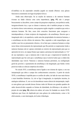 (Condillac) ou do espectador estranho jogado no mundo (Hume): essa gênese
funcionava exatamente em lugar da própria Gênese.
Ainda uma observação. Se as noções de natureza e de natureza humana
tiveram na idade clássica uma certa importância, [pág. 97] não é porque
bruscamente se descobriu, como campo de pesquisas empíricas, essa potência surda,
inesgotavelmente rica, a que se chama a natureza; não é também porque se isolou,
no interior dessa vasta natureza, uma pequena região singular e complexa que seria a
natureza humana. De fato, esses dois conceitos funcionam para assegurar a
interdependência, o liame recíproco da imaginação e da semelhança. Decerto que a
imaginação não é, em aparência, senão uma das propriedades da natureza humana, e
a semelhança um dos efeitos da natureza. Mas, seguindo a rede arqueológica, que
confere suas leis ao pensamento clássico, vê-se bem que a natureza humana se aloja
nesse tênue extravasamento da representação que lhe permite se reapresentar (toda a
natureza humana está aí: apenas estreitada ao exterior da representação para que se
apresente de novo, no espaço branco que separa a presença da representação e o “re”
de sua repetição); e que a natureza não é mais do que o inapreensível tumulto da
representação que faz com que a semelhança seja aí sensível antes que a ordem das
identidades seja visível. Natureza e natureza humana permitem, na configuração
geral da epistémê, o ajustamento da semelhança e da imaginação, que funda e torna
possíveis todas as ciências empíricas da ordem.
No século XVI, a semelhança estava ligada a um sistema de signos; e era sua
interpretação que abria o campo dos conhecimentos concretos. A partir do século
XVII, a semelhança é repelida para os confins do saber, do lado de suas mais baixas
e mais humildes fronteiras. Lá, ela se liga à imaginação, às repetições incertas, às
analogias nebulosas. E, em vez de desembocar numa ciência da interpretação, impli-
ca uma gênese que ascende dessas formas rudes do Mesmo aos grandes quadros do
saber desenvolvidos segundo as formas da identidade, da diferença e da ordem. O
projeto de uma [pág. 98] ciência da ordem, tal como foi fundado no século XVII,
implicava que fosse ele duplicado por uma gênese do conhecimento, como o foi
efetivamente, e sem interrupção, de Locke à Ideologia.
 