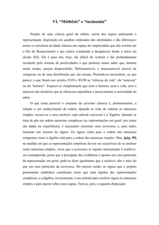 VI. “Máthêsis” e “taxinomia”
Projeto de uma ciência geral da ordem; teoria dos signos analisando a
representação; disposição em quadros ordenados das identidades e das diferenças:
assim se constituiu na idade clássica um espaço de empiricidade que não existira até
o fim do Renascimento e que estava condenado a desaparecer desde o início do
século XIX. Ele é para nós, hoje, tão difícil de restituir e tão profundamente
recoberto pelo sistema de positividades a que pertence nosso saber que, durante
muito tempo, passou despercebido. Deformamo-lo, e mascaramo-lo através de
categorias ou de uma distribuição que são nossas. Pretende-se reconstituir, ao que
parece, o que foram nos séculos XVII e XVIII as “ciências da vida”, da “natureza”
ou do “homem”. Esquece-se simplesmente que nem o homem, nem a vida, nem a
natureza são domínios que se oferecem espontânea e passivamente à curiosidade do
saber.
O que torna possível o conjunto da epistémê clássica é, primeiramente, a
relação a um conhecimento da ordem. Quando se trata de ordenar as naturezas
simples, recorre-se a uma máthêsis cujo método universal é a Álgebra. Quando se
trata de pôr em ordem naturezas complexas (as representações em geral, tais como
são dadas na experiência), é necessário constituir uma taxinomia e, para tanto,
instaurar um sistema de signos. Os signos estão para a ordem das naturezas
compostas como a álgebra está para a ordem das naturezas simples. Mas, [pág. 99]
na medida em que as representações empíricas devem ser suscetíveis de se analisar
como naturezas simples, vê-se que a taxinomia se reporta inteiramente à máthêsis;
em contrapartida, posto que a percepção das evidências é apenas um caso particular
da representação em geral, pode-se dizer igualmente que a máthêsis não é mais do
que um caso particular da taxinomia. Do mesmo modo, os signos que o próprio
pensamento estabelece constituem como que uma álgebra das representações
complexas; e a álgebra, inversamente, é um método para conferir signos às naturezas
simples e para operar sobre esses signos. Tem-se, pois, a seguinte disposição:
 