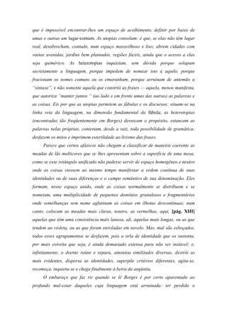 que é impossível encontrar-lhes um espaço de acolhimento, definir por baixo de
umas e outras um lugar-comum. As utopias consolam: é que, se elas não têm lugar
real, desabrocham, contudo, num espaço maravilhoso e liso; abrem cidades com
vastas avenidas, jardins bem plantados, regiões fáceis, ainda que o acesso a elas
seja quimérico. As heterotopias inquietam, sem dúvida porque solapam
secretamente a linguagem, porque impedem de nomear isto e aquilo, porque
fracionam os nomes comuns ou os emaranham, porque arruínam de antemão a
“sintaxe”, e não somente aquela que constrói as frases — aquela, menos manifesta,
que autoriza “manter juntos “ (ao lado e em frente umas das outras) as palavras e
as coisas. Eis por que as utopias permitem as fábulas e os discursos: situam-se na
linha reta da linguagem, na dimensão fundamental da fábula; as heterotopias
(encontradas tão freqüentemente em Borges) dessecam o propósito, estancam as
palavras nelas próprias, contestam, desde a raiz, toda possibilidade de gramática;
desfazem os mitos e imprimem esterilidade ao lirismo das frases.
Parece que certos afásicos não chegam a classificar de maneira coerente as
meadas de lãs multicores que se lhes apresentam sobre a superfície de uma mesa;
como se esse retângulo unificado não pudesse servir de espaço homogêneo e neutro
onde as coisas viessem ao mesmo tempo manifestar a ordem contínua de suas
identidades ou de suas diferenças e o campo semântico de sua denominação. Eles
formam, nesse espaço unido, onde as coisas normalmente se distribuem e se
nomeiam, uma multiplicidade de pequenos domínios granulosos e fragmentários
onde semelhanças sem nome aglutinam as coisas em ilhotas descontínuas; num
canto, colocam as meadas mais claras, noutro, as vermelhas, aqui, [pág. XIII]
aquelas que têm uma consistência mais lanosa, ali, aquelas mais longas, ou as que
tendem ao violeta, ou as que foram enroladas em novelo. Mas, mal são esboçados,
todos esses agrupamentos se desfazem, pois a orla de identidade que os sustenta,
por mais estreita que seja, é ainda demasiado extensa para não ser instável; e,
infinitamente, o doente reúne e separa, amontoa similitudes diversas, destrói as
mais evidentes, dispersa as identidades, superpõe critérios diferentes, agita-se,
recomeça, inquieta-se e chega finalmente à beira da angústia.
O embaraço que faz rir quando se lê Borges é por certo aparentado ao
profundo mal-estar daqueles cuja linguagem está arruinada: ter perdido o
 