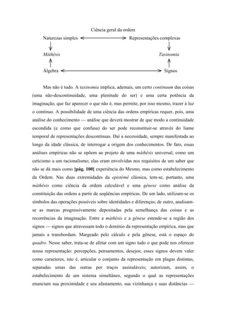 Ciência geral da ordem
Naturezas simples Representações complexas
Máthêsis Taxinomia
Álgebra Signos
Mas não é tudo. A taxinomia implica, ademais, um certo continuum das coisas
(uma não-descontinuidade, uma plenitude do ser) e uma certa potência da
imaginação, que faz aparecer o que não é, mas permite, por isso mesmo, trazer à luz
o contínuo. A possibilidade de uma ciência das ordens empíricas requer, pois, uma
análise do conhecimento — análise que deverá mostrar de que modo a continuidade
escondida (e como que confusa) do ser pode reconstituir-se através do liame
temporal de representações descontínuas. Daí a necessidade, sempre manifestada ao
longo da idade clássica, de interrogar a origem dos conhecimentos. De fato, essas
análises empíricas não se opõem ao projeto de uma máthêsis universal, como um
ceticismo a um racionalismo; elas eram envolvidas nos requisitos de um saber que
não se dá mais como [pág. 100] experiência do Mesmo, mas como estabelecimento
da Ordem. Nas duas extremidades da epistémê clássica, tem-se, portanto, uma
máthêsis como ciência da ordem calculável e uma gênese como análise da
constituição das ordens a partir de seqüências empíricas. De um lado, utilizam-se os
símbolos das operações possíveis sobre identidades e diferenças; de outro, analisam-
se as marcas progressivamente depositadas pela semelhança das coisas e as
recorrências da imaginação. Entre a máthêsis e a gênese estende-se a região dos
signos — signos que atravessam todo o domínio da representação empírica, mas que
jamais a transbordam. Margeado pelo cálculo e pela gênese, está o espaço do
quadro. Nesse saber, trata-se de afetar com um signo tudo o que pode nos oferecer
nossa representação: percepções, pensamentos, desejos; esses signos devem valer
como caracteres, isto é, articular o conjunto da representação em plagas distintas,
separadas umas das outras por traços assinaláveis; autorizam, assim, o
estabelecimento de um sistema simultâneo, segundo o qual as representações
enunciam sua proximidade e seu afastamento, sua vizinhança e suas distâncias —
 