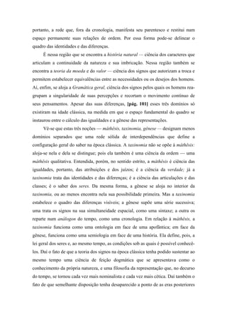 portanto, a rede que, fora da cronologia, manifesta seu parentesco e restitui num
espaço permanente suas relações de ordem. Por essa forma pode-se delinear o
quadro das identidades e das diferenças.
É nessa região que se encontra a história natural — ciência dos caracteres que
articulam a continuidade da natureza e sua imbricação. Nessa região também se
encontra a teoria da moeda e do valor — ciência dos signos que autorizam a troca e
permitem estabelecer equivalências entre as necessidades ou os desejos dos homens.
Aí, enfim, se aloja a Gramática geral, ciência dos signos pelos quais os homens rea-
grupam a singularidade de suas percepções e recortam o movimento contínuo de
seus pensamentos. Apesar das suas diferenças, [pág. 101] esses três domínios só
existiram na idade clássica, na medida em que o espaço fundamental do quadro se
instaurou entre o cálculo das igualdades e a gênese das representações.
Vê-se que estas três noções — máthêsis, taxinomia, gênese — designam menos
domínios separados que uma rede sólida de interdependências que define a
configuração geral do saber na época clássica. A taxinomia não se opõe à máthêsis:
aloja-se nela e dela se distingue; pois ela também é uma ciência da ordem — uma
máthêsis qualitativa. Entendida, porém, no sentido estrito, a máthêsis é ciência das
igualdades, portanto, das atribuições e dos juízos; é a ciência da verdade; já a
taxinomia trata das identidades e das diferenças; é a ciência das articulações e das
classes; é o saber dos seres. Da mesma forma, a gênese se aloja no interior da
taxinomia, ou ao menos encontra nela sua possibilidade primeira. Mas a taxinomia
estabelece o quadro das diferenças visíveis; a gênese supõe uma série sucessiva;
uma trata os signos na sua simultaneidade espacial, como uma sintaxe; a outra os
reparte num análogon do tempo, como uma cronologia. Em relação à máthêsis, a
taxinomia funciona como uma ontologia em face de uma apofântica; em face da
gênese, funciona como uma semiologia em face de uma história. Ela define, pois, a
lei geral dos seres e, ao mesmo tempo, as condições sob as quais é possível conhecê-
los. Daí o fato de que a teoria dos signos na época clássica tenha podido sustentar ao
mesmo tempo uma ciência de feição dogmática que se apresentava como o
conhecimento da própria natureza, e uma filosofia da representação que, no decurso
do tempo, se tornou cada vez mais nominalista e cada vez mais cética. Daí também o
fato de que semelhante disposição tenha desaparecido a ponto de as eras posteriores
 