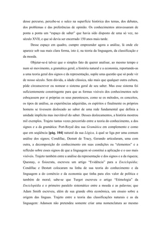 desse percurso, percebe-se o sulco na superfície histórica dos temas, dos debates,
dos problemas e das preferências de opinião. Os conhecimentos atravessaram de
ponta a ponta um “espaço de saber” que havia sido disposto de uma só vez, no
século XVII, e que só devia ser encerrado 150 anos mais tarde.
Desse espaço em quadro, cumpre empreender agora a análise, lá onde ele
aparece sob sua mais clara forma, isto é, na teoria da linguagem, da classificação e
da moeda.
Objetar-se-á talvez que o simples fato de querer analisar, ao mesmo tempo e
num só movimento, a gramática geral, a história natural e a economia, reportando-as
a uma teoria geral dos signos e da representação, supõe uma questão que só pode vir
de nosso século. Sem dúvida, a idade clássica, não mais que qualquer outra cultura,
pôde circunscrever ou nomear o sistema geral de seu saber. Mas esse sistema foi
suficientemente constringente para que as formas visíveis dos conhecimentos nele
esboçassem por si próprias os seus parentescos, como se os métodos, os conceitos,
os tipos de análise, as experiências adquiridas, os espíritos e finalmente os próprios
homens se tivessem deslocado ao sabor de uma rede fundamental que definia a
unidade implícita mas inevitável do saber. Desses deslocamentos, a história mostrou
mil exemplos. Trajeto tantas vezes percorrido entre a teoria do conhecimento, a dos
signos e a da gramática: Port-Royal deu sua Gramática em complemento e como
que em seqüência [pág. 104] natural da sua Lógica, à qual se liga por uma comum
análise dos signos; Condillac, Destutt de Tracy, Gerando articularam, uma com
outra, a decomposição do conhecimento em suas condições ou “elementos” e a
reflexão sobre esses signos de que a linguagem só constitui a aplicação e o uso mais
visíveis. Trajeto também entre a análise da representação e dos signos e a da riqueza;
Quesnay, o fisiocrata, escreveu um artigo “Evidência” para a Enciclopédia;
Condillac e Destutt colocaram na linha de sua teoria do conhecimento e da
linguagem a do comércio e da economia que tinha para eles valor de política e
também de moral; sabe-se que Turgot escreveu o artigo “Etimologia” da
Enciclopédia e o primeiro paralelo sistemático entre a moeda e as palavras; que
Adam Smith escreveu, além de sua grande obra econômica, um ensaio sobre a
origem das línguas. Trajeto entre a teoria das classificações naturais e as da
linguagem: Adanson não pretendeu somente criar uma nomenclatura ao mesmo
 