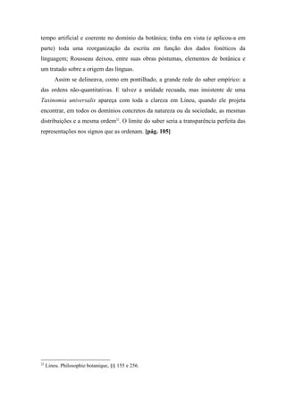 tempo artificial e coerente no domínio da botânica; tinha em vista (e aplicou-a em
parte) toda uma reorganização da escrita em função dos dados fonéticos da
linguagem; Rousseau deixou, entre suas obras póstumas, elementos de botânica e
um tratado sobre a origem das línguas.
Assim se delineava, como em pontilhado, a grande rede do saber empírico: a
das ordens não-quantitativas. E talvez a unidade recuada, mas insistente de uma
Taxinomia universalis apareça com toda a clareza em Lineu, quando ele projeta
encontrar, em todos os domínios concretos da natureza ou da sociedade, as mesmas
distribuições e a mesma ordem22
. O limite do saber seria a transparência perfeita das
representações nos signos que as ordenam. [pág. 105]
22
Lineu. Philosophie botanique, §§ 155 e 256.
 