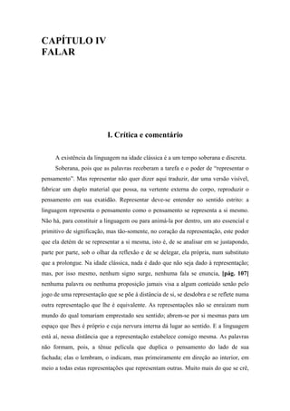 CAPÍTULO IV
FALAR
I. Crítica e comentário
A existência da linguagem na idade clássica é a um tempo soberana e discreta.
Soberana, pois que as palavras receberam a tarefa e o poder de “representar o
pensamento”. Mas representar não quer dizer aqui traduzir, dar uma versão visível,
fabricar um duplo material que possa, na vertente externa do corpo, reproduzir o
pensamento em sua exatidão. Representar deve-se entender no sentido estrito: a
linguagem representa o pensamento como o pensamento se representa a si mesmo.
Não há, para constituir a linguagem ou para animá-la por dentro, um ato essencial e
primitivo de significação, mas tão-somente, no coração da representação, este poder
que ela detém de se representar a si mesma, isto é, de se analisar em se justapondo,
parte por parte, sob o olhar da reflexão e de se delegar, ela própria, num substituto
que a prolongue. Na idade clássica, nada é dado que não seja dado à representação;
mas, por isso mesmo, nenhum signo surge, nenhuma fala se enuncia, [pág. 107]
nenhuma palavra ou nenhuma proposição jamais visa a algum conteúdo senão pelo
jogo de uma representação que se põe à distância de si, se desdobra e se reflete numa
outra representação que lhe é equivalente. As representações não se enraízam num
mundo do qual tomariam emprestado seu sentido; abrem-se por si mesmas para um
espaço que lhes é próprio e cuja nervura interna dá lugar ao sentido. E a linguagem
está aí, nessa distância que a representação estabelece consigo mesma. As palavras
não formam, pois, a tênue película que duplica o pensamento do lado de sua
fachada; elas o lembram, o indicam, mas primeiramente em direção ao interior, em
meio a todas estas representações que representam outras. Muito mais do que se crê,
 