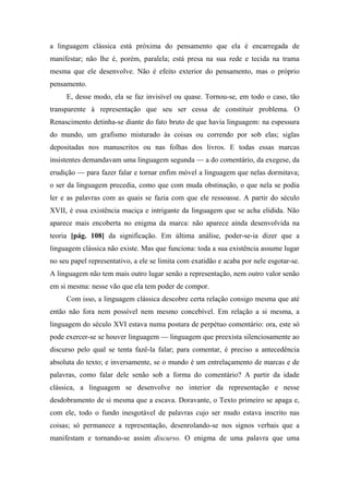 a linguagem clássica está próxima do pensamento que ela é encarregada de
manifestar; não lhe é, porém, paralela; está presa na sua rede e tecida na trama
mesma que ele desenvolve. Não é efeito exterior do pensamento, mas o próprio
pensamento.
E, desse modo, ela se faz invisível ou quase. Tornou-se, em todo o caso, tão
transparente à representação que seu ser cessa de constituir problema. O
Renascimento detinha-se diante do fato bruto de que havia linguagem: na espessura
do mundo, um grafismo misturado às coisas ou correndo por sob elas; siglas
depositadas nos manuscritos ou nas folhas dos livros. E todas essas marcas
insistentes demandavam uma linguagem segunda — a do comentário, da exegese, da
erudição — para fazer falar e tornar enfim móvel a linguagem que nelas dormitava;
o ser da linguagem precedia, como que com muda obstinação, o que nela se podia
ler e as palavras com as quais se fazia com que ele ressoasse. A partir do século
XVII, é essa existência maciça e intrigante da linguagem que se acha elidida. Não
aparece mais encoberta no enigma da marca: não aparece ainda desenvolvida na
teoria [pág. 108] da significação. Em última análise, poder-se-ia dizer que a
linguagem clássica não existe. Mas que funciona: toda a sua existência assume lugar
no seu papel representativo, a ele se limita com exatidão e acaba por nele esgotar-se.
A linguagem não tem mais outro lugar senão a representação, nem outro valor senão
em si mesma: nesse vão que ela tem poder de compor.
Com isso, a linguagem clássica descobre certa relação consigo mesma que até
então não fora nem possível nem mesmo concebível. Em relação a si mesma, a
linguagem do século XVI estava numa postura de perpétuo comentário: ora, este só
pode exercer-se se houver linguagem — linguagem que preexista silenciosamente ao
discurso pelo qual se tenta fazê-la falar; para comentar, é preciso a antecedência
absoluta do texto; e inversamente, se o mundo é um entrelaçamento de marcas e de
palavras, como falar dele senão sob a forma do comentário? A partir da idade
clássica, a linguagem se desenvolve no interior da representação e nesse
desdobramento de si mesma que a escava. Doravante, o Texto primeiro se apaga e,
com ele, todo o fundo inesgotável de palavras cujo ser mudo estava inscrito nas
coisas; só permanece a representação, desenrolando-se nos signos verbais que a
manifestam e tornando-se assim discurso. O enigma de uma palavra que uma
 