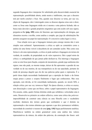 segunda linguagem deve interpretar foi substituído pela discursividade essencial da
representação: possibilidade aberta, ainda neutra e indiferente, mas que o discurso
terá por tarefa concluir e fixar. Ora, quando esse discurso se torna, por sua vez,
objeto de linguagem, não é interrogado como se dissesse alguma coisa sem o dizer,
como se fosse uma linguagem retida em si mesma e uma palavra fechada; não se
busca mais desvelar o grande propósito enigmático que está oculto sob seus signos;
pergunta-se-lhe [pág. 109] como ele funciona: que representações ele designa, que
elementos recorta e recolhe, como analisa e compõe, que jogo de substituições lhe
permite assegurar seu papel de representação. O comentário cedeu lugar à critica.
Essa relação nova que a linguagem instaura para consigo mesma não é nem
simples nem unilateral. Aparentemente a crítica se opõe ao comentário como a
análise de uma forma visível à descoberta de um conteúdo oculto. Mas como essa
forma é a de uma representação, a crítica só pode analisar a linguagem em termos de
verdade, de exatidão, de propriedade ou de valor expressivo. Daí o papel misto da
crítica e a ambigüidade de que jamais pôde desfazer-se. Ela interroga a linguagem
como se esta fosse pura função, conjunto de mecanismos, grande jogo autônomo dos
signos; mas não pode, ao mesmo tempo, deixar de lhe apresentar a questão de sua
verdade ou de sua mentira, de sua transparência ou de sua opacidade, portanto do
modo de presença daquilo que ela diz nas palavras pelas quais o representa. É a
partir dessa dupla necessidade fundamental que a oposição do fundo e da forma
surgiu pouco a pouco e ocupou finalmente o lugar que conhecemos. Mas essa
oposição, sem dúvida, só foi consolidada tardiamente, quando, no século XIX, a
relação crítica, por sua vez, tornou-se frágil. Na época clássica, a crítica se exerce,
sem dissociação e como que em bloco, sobre o papel representativo da linguagem.
Ela assume, então, quatro formas distintas ainda que solidárias e articuladas uma à
outra. Desenvolve-se primeiro na ordem reflexiva, como uma crítica das palavras:
impossibilidade de construir uma ciência ou uma filosofia com o vocabulário
recebido; denúncia dos termos gerais que confundem o que é distinto na
representação e dos termos abstratos que separam o que deve permanecer solidário;
necessidade de constituir o tesouro de uma [pág. 110] língua perfeitamente analítica.
Manifesta-se também na ordem gramatical como uma análise dos valores
representativos da sintaxe, da ordem das palavras, da construção das frases: será
 