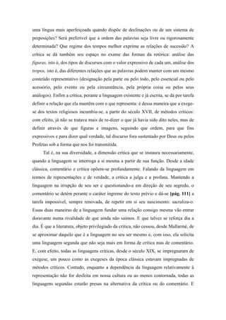 uma língua mais aperfeiçoada quando dispõe de declinações ou de um sistema de
preposições? Será preferível que a ordem das palavras seja livre ou rigorosamente
determinada? Que regime dos tempos melhor exprime as relações de sucessão? A
crítica se dá também seu espaço no exame das formas da retórica: análise das
figuras, isto é, dos tipos de discursos com o valor expressivo de cada um, análise dos
tropos, isto é, das diferentes relações que as palavras podem manter com um mesmo
conteúdo representativo (designação pela parte ou pelo todo, pelo essencial ou pelo
acessório, pelo evento ou pela circunstância, pela própria coisa ou pelos seus
análogos). Enfim a crítica, perante a linguagem existente e já escrita, se dá por tarefa
definir a relação que ela mantêm com o que representa: é dessa maneira que a exege-
se dos textos religiosos incumbiu-se, a partir do século XVII, de métodos críticos:
com efeito, já não se tratava mais de re-dizer o que já havia sido dito neles, mas de
definir através de que figuras e imagens, seguindo que ordem, para que fins
expressivos e para dizer qual verdade, tal discurso fora sustentado por Deus ou pelos
Profetas sob a forma que nos foi transmitida.
Tal é, na sua diversidade, a dimensão crítica que se instaura necessariamente,
quando a linguagem se interroga a si mesma a partir de sua função. Desde a idade
clássica, comentário e crítica opõem-se profundamente. Falando da linguagem em
termos de representações e de verdade, a crítica a julga e a profana. Mantendo a
linguagem na irrupção de seu ser e questionando-a em direção de seu segredo, o
comentário se detém perante o caráter íngreme do texto prévio e dá-se [pág. 111] a
tarefa impossível, sempre renovada, de repetir em si seu nascimento: sacraliza-o.
Essas duas maneiras de a linguagem fundar uma relação consigo mesma vão entrar
doravante numa rivalidade de que ainda não saímos. E que talvez se reforça dia a
dia. É que a literatura, objeto privilegiado da crítica, não cessou, desde Mallarmé, de
se aproximar daquilo que é a linguagem no seu ser mesmo e, com isso, ela solicita
uma linguagem segunda que não seja mais em forma de crítica mas de comentário.
E, com efeito, todas as linguagens críticas, desde o século XIX, se impregnaram de
exegese, um pouco como as exegeses da época clássica estavam impregnadas de
métodos críticos. Contudo, enquanto a dependência da linguagem relativamente à
representação não for desfeita em nossa cultura ou ao menos contornada, todas as
linguagens segundas estarão presas na alternativa da crítica ou do comentário. E
 