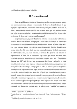 proliferarão ao infinito na sua indecisão.
II. A gramática geral
Uma vez elidida a existência da linguagem, subsiste na representação apenas
seu funcionamento: sua natureza e suas virtudes de discurso. Este não é mais do que
a própria representação, ela mesma representada por signos verbais. Mas qual é,
pois, a particularidade desses signos, e esse estranho poder que lhes permite, melhor
que todos os outros, assinalar a representação, analisá-la e recompô-la? Dentre todos
os sistemas de signo qual é o próprio da linguagem?
Ao primeiro exame, é possível definir as palavras por seu caráter arbitrário ou
coletivo. Na sua raiz primeira, a linguagem é feita, como diz Hobbes, de um sistema
de sinais que os indivíduos escolheram, primeiramente, para si próprios: [pág. 112]
por essas marcas, podem eles recordar as representações, ligá-las, dissociá-las e
operar sobre elas. São esses sinais que uma convenção ou uma violência impuseram
à coletividade1
; mas, de toda maneira, o sentido das palavras só pertence à
representação de cada um e, conquanto seja aceite por todos, não tem outra
existência senão no pensamento dos indivíduos tomados um a um: “É das idéias
daquele que fala”, diz Locke, “que as palavras são signos, e ninguém as pode
imediatamente aplicar como signos a outra coisa senão às idéias que ele próprio tem
no espírito”2
.O que distingue a linguagem de todos os outros signos e lhe permite
desempenhar na representação um papel decisivo não é tanto o fato de ser individual
ou coletiva, natural ou arbitrária. Mas, sim, o fato de que ela analisa a representação
segundo uma ordem necessariamente sucessiva: os sons, com efeito, só podem ser
articulados um a um; a linguagem não pode representar o pensamento, de imediato,
na sua totalidade; precisa dispô-lo parte por parte segundo uma ordem linear. Ora,
esta é estranha à representação. Certamente os pensamentos se sucedem no tempo,
mas cada um forma uma unidade, quer se admita com Condillac3
que todos os
1
Hobbes. Logique, loc. cit., pp. 607-8.
2
Locke. Essai sur l’entendement humain. Trad. francesa de Coste. 2ª ed. Amsterdam, 1729, pp.
320-1.
3
Condillac. Grammaire. In: Oeuvres, t. V, pp. 39-40.
 