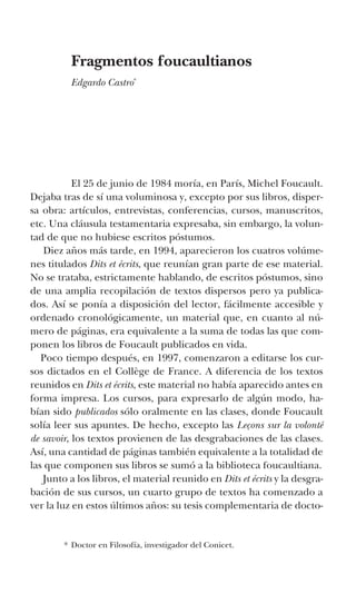 Fragmentos foucaultianos
Edgardo Castro*
	 El 25 de junio de 1984 moría, en París, Michel Foucault.
Dejaba tras de sí una voluminosa y, excepto por sus libros, disper-
sa obra: artículos, entrevistas, conferencias, cursos, manuscritos,
etc. Una cláusula testamentaria expresaba, sin embargo, la volun-
tad de que no hubiese escritos póstumos.
Diez años más tarde, en 1994, aparecieron los cuatros volúme-
nes titulados Dits et écrits, que reunían gran parte de ese material.
No se trataba, estrictamente hablando, de escritos póstumos, sino
de una amplia recopilación de textos dispersos pero ya publica-
dos. Así se ponía a disposición del lector, fácilmente accesible y
ordenado cronológicamente, un material que, en cuanto al nú-
mero de páginas, era equivalente a la suma de todas las que com-
ponen los libros de Foucault publicados en vida.
Poco tiempo después, en 1997, comenzaron a editarse los cur-
sos dictados en el Collège de France. A diferencia de los textos
reunidos en Dits et écrits, este material no había aparecido antes en
forma impresa. Los cursos, para expresarlo de algún modo, ha-
bían sido publicados sólo oralmente en las clases, donde Foucault
solía leer sus apuntes. De hecho, excepto las Leçons sur la volonté
de savoir, los textos provienen de las desgrabaciones de las clases.
Así, una cantidad de páginas también equivalente a la totalidad de
las que componen sus libros se sumó a la biblioteca foucaultiana.
Junto a los libros, el material reunido en Dits et écrits y la desgra-
bación de sus cursos, un cuarto grupo de textos ha comenzado a
ver la luz en estos últimos años: su tesis complementaria de docto-
*	Doctor en Filosofía, investigador del Conicet.
 