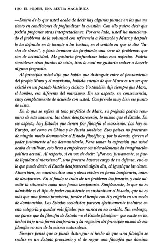 1 00 EL PODER, UNA BESTIA MAGNIFICA
-Dentro de lo que usted acaba de decir hay algunos puntos en los que me
siento en condiciones deprofundizar la cuesti6n. Con ello quiero decir que
podria proponer otras interpretaciones. Por otro lado, usted ha menciona­
do elproblema de la voluntad con referencia a Nietzschey Marxy despues
lo ha de.finido en lo tocante a las luchas, en el sentido en que se dice "lu­
cha de clases ", y para terminar ha propuesto una serie de problemas que
son de actualidad. Me gustaria profundizar todos esos aspectos. Podria
considerar otros puntos de vista, tras lo cual me gustaria volver a hacerle
alguna pregunta.
Al principio usted dijo que habia que distinguir entre el pensamiento
delpropio Marx y el marxismo, habida cuenta de que Marx es un ser que
existi6 en un pasado hist6rico y clasico. Yo tambien dije siempre que Marx,
el hombre, era diferente del marxismo. En ese aspecto, en consecuencia,
estoy completamente de acuerdo con usted. Comprendo muy bien esepunto
de vista.
En lo que se re.fiere al tono projetico de Marx, su profecia podria resu­
mirse de esta manera: las clases desaparecertin, lo mismo que el Estado. En
ese aspecto, hay Estados que tienen por.filoso.fia el marxismo. Los hay en
Europa, asi como en China y la Rusia sovietica. Esos paises no procuran
de ning-Un modo desmantelar el Estado.filos6.fico y, por lo demtis, ejercen el
poderjustamente al no desmantelarlo. Para tomar la expresi6n que usted
acaba de utilizar, esto /leva a empobrecerconsiderablemente la imaginaci6n
politica actual. Al respecto, si en vez de decir: ";Por eso, justamente, se pue­
de liquidar el marxismo!", uno procura hacerse cargo de su defensa, esto es
lo quepuede decir: elEstado desaparecerti algUn dia, al igual que las clases.
Ahora bien, en nuestros dias uno y otras existen enforma temporaria, antes
de desaparecer. En elfondo se trata de un problema temporario, y cabe ad­
mitir la situaci6n como una forma temporaria. Simplemente, lo que no es
admisible es el tipo de poder consistente en sustantivar el Estado, que no es
mas que unaforma provisoria, perder el tiempo con ely erigirlo en un modo
de dominaci6n. Los Estados socialistas parecen efectivamente incluirse en
esta categoria y quedar mas.fijados que nunca en ese sentido. Sin embargo,
me parece que la.filoso.fia de Estado -o elEstado.filos6.fico- que existe en los
hechos bajo unaforma temporaria y la negaci6n delprincipio mismo de esa
.filoso.fia no son de la misma naturaleza.
Siempre pense que se puede distinguir el hecho de que una .filoso.fia se
realice en un Estado provisorio y el de negar una .filoso.fia que domina
 