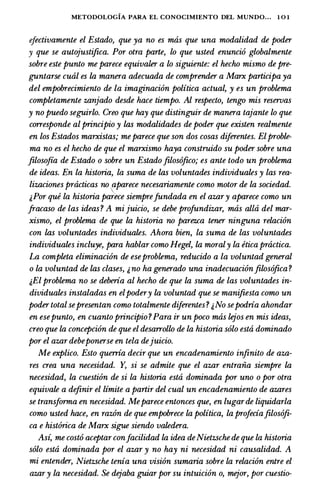 METODOLOGIA PARA EL CONOCIMIENTO DEL MUNDO... 1 0 1
efectivamente el Estado, que ya no es mtis que una modalidad de poder
y que se autojustifica. Por otra parte, lo que usted enuncio globalmente
sobre este punto me parece equivaler a lo siguiente: el hecho mismo de pre­
guntarse cual es la manera adecuada de comprender a Marx participa ya
del empobrecimiento de la imaginacion politica actual, y es un problema
comptetamente zanjado desde hace tiempo. Al respecto, tengo mis reseroas
y no puedo seguirlo. Creo que hay que distinguir de manera tajante lo que
corresponde al principio y las modalidades de poder que existen realmente
en los Estados marxistas; meparece que son dos cosas diferentes. Elproble­
ma no es el hecho de que el marxismo haya construido su poder sobre una
filosofia de Estado o sobre un Estadofilosofico; es ante todo un problema
de ideas. En la historia, la suma de las voluntades individuates y las rea­
lizaciones practicas no aparece necesariamente como motor de la sociedad.

t,Por que la historia parece siemprefundada en el azary aparece como un
fracaso de las ideas? A mi juicio, se debe profundizar, mtis alta del mar­
xismo, el problema de que la historia no parezca tener ninguna relacion
con las voluntades individuates. Ahora bien, la suma de las voluntades
individuates incluye, para hablar como Hegel, la moraly la etica practica.
La compteta eliminacion de eseproblema, reducido a la voluntad general
o la voluntad de las clases, t,no ha generado una inadecuacionfilosofica ?
t,El problema no se deberia al hecho de que la suma de las voluntades in­
dividuates instaladas en elpodery la voluntad que se manifiesta como un
poder total sepresentan como totalmente diferentes? t,No sepodria ahondar
en esepunto, en cuanto principio?Para ir un poco mas lejos en mis ideas,
creo que la concepcion de que el desarrollo de la historia solo esta dominado
por el azar debeponerse en tela dejuicio.
Me explico. Esto querria decir que un encadenamiento infinito de aza­
res crea una necesidad. Y, si se admite que el azar entraiia siempre la
necesidad, la cuestion de si la historia esta dominada por uno o por otra
equivate a definir el limite a partir del cual un encadenamiento de azares
se transforma en necesidad. Meparece entonces que, en Lugarde liquidarla
como usted hace, en razon de que empobrece la politica, la profeciafilosofi­
ca e hist6rica de Marx sigue siendo vatedera.
Asi, me costo aceptar confacilidad la idea deNietzsche de que la historia
solo esta dominada por el azar y no hay ni necesidad ni causalidad. A
mi entender, Nietzsche tenia una vision sumaria sobre la relacion entre el
azary la necesidad. Se dejaba guiar por su intuicion o, mejor, por cuestio-
 