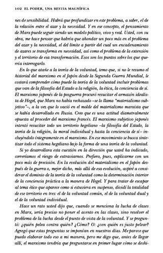 1 02 EL PODER, UNA BESTIA MAGNIFICA
nes de sensibilidad. Habra queprofundizaren esteproblema, a saber, el de
La relacion entre el azar y La necesidad. Y en ese concepto, el pensamiento
de Marxpuede seguir siendo un modelopolitico, vivo y real. Usted, con su
obra, me ha�e pensar que habria que ahondar un poco mtis en elproblema
del azar y La necesidad, el del limite a partir del cual un encadenamiento
de azares se transforma en necesidad, asi como elproblema de La extension
y el territorio de esa transformacion. Esos son los puntos sobre los que que­
rna interrogarlo.
En lo que ataiie a La teoria de La voluntad, temo que, si no le resumo el
historial del marxismo en eljapon desde La Segunda Guerra Mundial, le
costara comprender como puede La teoria de La voluntad incluirproblemas
que van de Lafilosofia delEstado a la religion, la etica, la conciencia de si.
El marxismojapones de La posguerra procuro resucitar el armazon idealis­
ta de Hegel, que Marx no habia rechazado -se lo llama "materialismo sub­
jetivo "-, a la vez que lo vacio en el molde del materialismo marxista que
se habia desarrollado en Rusia. Creo que es una actitud diametralmente
opuesta al proceder del marxismofrances. El marxismo subjetivojapones
intento resucitar todo un territorio hegeliano -La filosofia del Estado, La
teoria de La religion, La moral individual y hasta La conciencia de si- in­
cluyendolo integramente en el marxismo. En ese movimiento se busca sinte­
tizar todo el sistema hegeliano bajo Laforma de una teoria de La voluntad.
Si yo desarrollara esta cuestion en La direccion que usted ha indicado,
correriamos el riesgo de extraviarnos. Prefzero, pues, explicarme con un
poco mtis de precision. En la evolucion del materialismo en eljapon des­
pues de La guerra o, mejor dicho, mas allti de esa evolucion, aspire a consi­
derarel dominio de la teoria de la voluntad como La determinacion interior
de La conciencia practica a La manera de Hegel. Ypara tratar de escapar
al lema etico que aparece como si estuviera en suspenso, dividi la totalidad
de ese territorio en tres: el de la voluntad comun, el de la voluntad dual y
el de La voluntad individual.
Race un rato usted dijo que, cuando se menciona la lucha de clases
en Marx, seria preciso no poner el acento en las clases, sino resolver el
problema de la lucha desde elpunto de vista de la voluntad. Ysepregun­
to: 1, quien pelea contra quien ? & Como ? 0: &con quien esjusto pelear?
Agrego que estas preguntas se imponian en nuestros dias. Meparece que
puedo elaborar todo eso a mi manera, pero me digo que, antes de llegar
alli, el marxismo tendria que preguntarse en primer Lugar como se deshi-
 