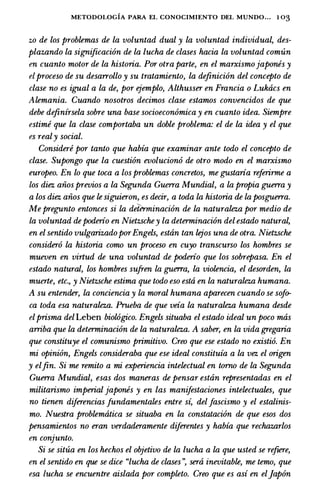 METODOLOGIA PARA EL CONOCIMIENTO DEL MUNDO... 1 03
zo de los problemas de La voluntad dual y La voluntad individual, des­
plazando La significacion de La lucha de clases hacia La voluntad comun
en cuanto motor de La historia. Por otra parte, en el marxismojapones y
elproceso de su desarrollo y su tratamiento, La definicion del concepto de
clase no es igual a La de, por ejemplo, Althusser en Francia o Lukacs en
Alemania. Cuando nosotros decimos clase estamos convencidos de que
debe definirsela sobre una base socioeconomica y en cuanto idea. Siempre
estime que La clase comportaba un doble problema: el de La idea y el que
es realy social.
Considere por tanto que habia que examinar ante todo el concepto de
clase. Supongo que La cuestion evoluciono de otro modo en el marxismo
europeo. En lo que toea a los problemas concretos, me gustaria referirme a
los diez aiios previos a La Segunda Guerra Mundial, a La propia guerra y
a los diez aiios que le siguieron, es decir, a toda La historia de La posguerra.
Me pregunto entonces si La determinacion de La naturaleza por medio de
La voluntad depoderio en Nietzschey La determinacion del estado natura�
en el sentido vulgarizadoporEngels, estan tan lejos una de otra. Nietzsche
considero La historia como un proceso en cuyo transcurso los hombres se
mueven en virtud de una voluntad de poderio que los sobrepasa. En el
estado natural, los hombres sufren La guerra, La violencia, el desorden, La
muerte, etc., y Nietzsche estima que todo eso esta en La naturaleza humana.
A su entender, La conciencia y La moral humana aparecen cuando se sofo­
ca toda esa naturaleza. Prueba de que veia La naturaleza humana desde
elprisma del Leben biol6gico. Engels situaba el estado ideal un poco mas
arriba que La determinacion de La naturaleza. A saber, en La vida gregaria
que constituye el comunismo primitivo. Creo que ese estado no existio. En
mi opinion, Engels consideraba que ese ideal constituia a La vez el origen
y elfin. Si me remito a mi experiencia intelectual en torno de La Segunda
Guerra Mundial, esas dos maneras de pensar estan representadas en el
militarismo imperial japones y en las manifestaciones intelectuales, que
no tienen diferencias fundamentales entre si, delJascismo y el estalinis­
mo. Nuestra problematica se situaba en La constatacion de que esos dos
pensamientos no eran verdaderamente diferentes y habia que rechazarlos
en conjunto.
Si se situa en los hechos el objetivo de La lucha a La que usted se refiere,
en el sentido en que se dice "lucha de clases ", sera inevitable, me temo, que
esa lucha se encuentre aislada por completo. Creo que es asi en el]apon
 