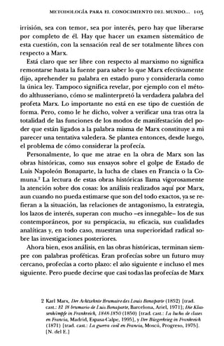 METODOLOGIA PARA EL CONOCIMU:NTO DU. MUNDO... I 05
irrision, sea con temor, sea por interes, pero hay que liberarse
por completo de el. Hay que hacer un examen sistematico de
esta cuestion, con Ia sensacion real de ser totalmente libres con
respecto a Marx.
Estci claro que ser libre con respecto al marxismo no significa
remontarse hasta Ia fuente para saber lo que Marx efectivamente
dijo, aprehender su palabra en estado puro y considerarla como
Ia unica ley. Tampoco significa revelar, por ejemplo con el meto­
do althusseriano, como se malinterpreto Ia verdadera palabra del
profeta Marx. Lo importante no estci en ese tipo de cuestion de
forma. Pero, como le he dicho, volver a verificar una tras otra Ia
totalidad de las funciones de los modos de manifestacion del po­
der que estcin ligados a Ia palabra misma de Marx constituye a mi
parecer una tentativa valedera. Se plantea entonces, desde luego,
el problema de como considerar Ia profecia.
Personalmente, lo que me atrae en Ia obra de Marx son las
obras historicas, como sus ensayos sobre el golpe de Estado de
Luis Napoleon Bonaparte, Ia lucha de clases en Francia o Ia Co­
muna.2 La lectura de estas obras historicas llama vigorosamente
Ia atencion sobre dos cosas: los analisis realizados aqui por Marx,
aun cuando no pueda estimarse que son del todo exactos, ya se re­
fieran a Ia situacion, las relaciones de antagonismo, Ia estrategia,
los lazos de interes, superan con mucho -es innegable- los de sus
contemporaneos, por su perspicacia, su eficacia, sus cualidades
analiticas y, en todo caso, muestran una superioridad radical so­
bre las investigaciones posteriores.
Ahora bien, esos analisis, en las obras historicas, terminan siem­
pre con palabras profeticas. Eran profecias sobre un futuro muy
cercano, profecias a corto plazo: el ari.o siguiente e incluso el mes
siguiente. Pero puede decirse que casi todas las profecias de Marx
2 Karl Marx, Der Achtzehnte Brumairedes Louis Bonaparte ( 1 852) [trad.
cast.: fJ 18 brumario de /.uis Bonaparte, Barcelona, Ariel, 1 97 1 ] ; Die Klas­
senkiimpfe in Frankreirh, 1848-1850 ( 1 850) [trad. cast.: l.a lucha de clases
en Francia, Madrid, Espasa-Calpe, 1 995] , y Der Biirgerkrieg in Fmnkreirh
( 1 87 1 ) [trad. cast. : La guerra civil en Francia, Moscu, Progreso, 1 975 ] .
[ N . del E.]
 