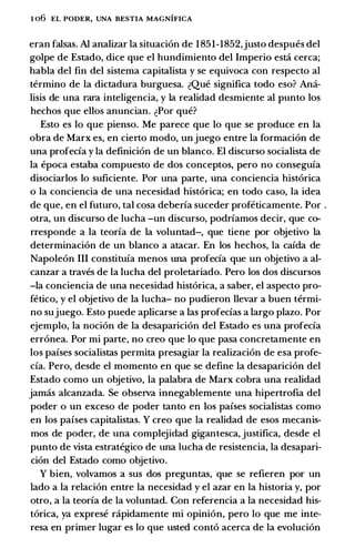 1 06 EL PODER, UNA BESTIA MAGNIFICA
eran falsas. AI analizar Ia situacion de 1 851-1852,justo despues del
golpe de Estado, dice que el hundimiento del Imperio esti cerca;
habla del fin del sistema capitalista y se equivoca con respecto al
termino de Ia dictadura burguesa. �Que significa todo eso? Ami­
lisis de una rara inteligencia, y Ia realidad desmiente al punto los
hechos que ellos anuncian. �Por que?
Esto es lo que pienso. Me parece que lo que se produce en Ia
obra de Marx es, en cierto modo, un juego entre Ia formacion de
una profecia y Ia definicion de un blanco. El discurso socialista de
Ia epoca estaba compuesto de dos conceptos, pero no conseguia
disociarlos lo suficiente. Por una parte, una conciencia historica
o Ia conciencia de una necesidad historica; en todo caso, Ia idea
de que, en el futuro, tal cosa deberia suceder profeticamente. Por .
otra, un discurso de lucha -un discurso, podriamos decir, que co­
rresponde a Ia teoria de Ia voluntad-, que tiene por objetivo Ia
determinacion de un blanco a atacar. En los hechos, Ia caida de
Napoleon III constituia menos una profecia que un objetivo a al­
canzar a traves de Ia lucha del proletariado. Pero los dos discursos
-Ia conciencia de una necesidad historica, a saber, el aspecto pro­
fetico, y el objetivo de Ia lucha- no pudieron llevar a buen termi­
no sujuego. Esto puede aplicarse a las profecias a largo plazo. Por
ejemplo, Ia nocion de Ia desaparicion del Estado es una profecia
erronea. Por mi parte, no creo que lo que pasa concretamente en
los paises socialistas permita presagiar Ia realizacion de esa profe­
cia. Pero, desde el momento en que se define Ia desaparicion del
Estado como un objetivo, Ia palabra de Marx cobra una realidad
jamas alcanzada. Se observa innegablemente una hipertrofia del
poder o un exceso de poder tanto en los pafses socialistas como
en los paises capitalistas. Y creo que Ia realidad de esos mecanis­
mos de poder, de una complejidad gigantesca, justifica, desde el
punto de vista estrategico de una lucha de resistencia, Ia desapari­
cion del Estado como objetivo.
Y bien, volvamos a sus dos preguntas, que se refieren por un
lado a Ia relacion entre Ia necesidad y el azar en Ia historia y, por
otro, a Ia teorfa de Ia voluntad. Con referencia a Ia necesidad his­
torica, ya exprese rapidamente mi opinion, pero lo que me inte­
resa en primer Iugar es lo que usted conto acerca de Ia evolucion
 
