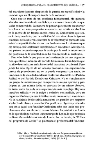METODOLOGIA PARA EL CONOCIMIENTO DEL MUNDO. . . 1 07
del marxismo japones despues de Ia guerra, su especificidad y Ia
posicion que en el ocupa Ia teoria de Ia voluntad.
Creo que se trata de un problema fundamental. Me gustaria
abundar en el sentido de sus dichos, al menos en Ia medida en que
los he comprendido. La manera de pensar que consiste en abordar
Ia voluntad en esta perspectiva es esencial: no existia en absoluto
en Ia mente de un frances medio como yo. Comoquiera que sea,
est::i claro, en efecto, que Ia tradicion del marxismo frances ignoro
el amilisis de los diferentes niveles de Ia voluntad y el punto de vista
sobre las especificidades de sus tres fundamentos. Lo cierto es que
ese ambito est::i totalmente inexplorado en Occidente. AI respecto,
me parece necesario exponer Ia razon por Ia cual Ia importancia
del problema de Ia voluntad no se ha comprendido ni analizado.
Para ello, habria que pensar en Ia existencia de una organiza­
cion que lleva el nombre de Partido Comunista. Es un hecho que
ha sido determinante en Ia historia del marxismo occidental. Pero
jamas ha sido objeto de un analisis profundo. Esa organizacion
carece de precedentes: no se Ia puede comparar con nada, no
funciona en Ia sociedad moderna conforme al modelo del Partido
Radical o del Partido Democrata Cristiano. No es simplemente
un grupo de individuos que comparten Ia misma opinion y par­
ticipan en una misma lucha en procura de un mismo objetivo.
Se trata, antes bien, de una organizacion mas compleja. Hay una
met::ifora trillada y no Ia traigo a colacion con malicia, pero su
organizacion hace pensar infaliblemente en un orden monastico.
No se ha dejado de discutir Ia naturaleza del partido: con respecto
a Ia lucha de clases, a Ia revolucion, �cual es su objetivo, cuales de­
ben ser su papel y su funcion? Cualquiera sabe que todos esos pro­
blemas estaban en el centro de sus debates. La polemica se funda
en lo que distingue a Rosa Luxemburgo de Lenin, lo que separa a
Ia direccion socialdemocrata de Lenin. Por lo demas, Ia "Critica
del programa de Gotha"3 ya planteaba el problema del funciona-
3 Karl Marx, "Kritik des sozialdemokratischen Programms von Gotha:
der Gothaer Programmbrief' (1875) [trad. cast.: Critica delprograma de
Gotha, Madrid, Ricardo Aguilera, 1971 ] . [N. del E.)
 