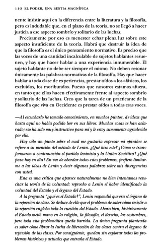 1 1 0 EL PODER, UNA BESTIA MAGNIFICA
nente insistir aquf en Ia diferencia entre Ia literatura y Ia filosofia,
pero es includable que, en el plano de Ia teorfa, no se lleg6 a hacer
justicia a ese aspecto sombrfo y solitario de las luchas.
Precisamente por eso es menester echar plena luz sobre este
aspecto insuficiente de Ia teorfa. Habra que destruir Ia idea de
que Ia filosofia es el unico pensamiento normativo. Es preciso que
las voces de una cantidad incalculable de sujetos hablantes resue­
nen, y hay que hacer hablar a una experiencia innumerable. El
sujeto hablante no debe ser siempre el mismo. No deben resonar
unicamente las palabras normativas de Ia filosofia. Hay que hacer
hablar a toda clase de experiencias, prestar ofdos a los afasicos, los
excluidos, los moribundos. Puesto que nosotros estamos afuera,
en tanto que ellos hacen efectivamente frente al aspecto sombrfo
y solitario de las luchas. Creo que Ia tarea de un practicante de Ia
filosofia que viva en Occidente es prestar ofdos a todas esas voces.
-Al escucharlo he tomado conocimiento, en muchos puntos, de ideas que
hasta aqui no habia podido leer en sus libros. Muchas cosas se han acla­
rado; eso ha sido muy instructivo para miy le estoy sumamente agradecido
por ello.
Hay solo un punto sobre el cual me g;ustaria expresar mi opinion: se
refiere a su mencion del mitodo de Lenin. � Que hizo este? � Como se trans­
Jormaron a continuacion el partido leninista y la Union Sovietica ? � Que
pasa hoy en dia ? En vez de abordar todos estos problemas, prefzero limitar­
me a las ideas de Lenin y decir algunas palabras sobre mis divergencias
con usted.
Esta es una critica que aparece naturalmente no bien intentamos resu­
citar la teoria de la voluntad: reprocho a Lenin el haber identificado la
voluntad del Estado y el 6rgano del Estado.
A lapregunta "&que es elEstado?·: Lenin respondio que era el 6rgano de
la represion de clase. Se deduce de ello que elproblema de saber como resistir a
la represi6n engloba toda la cuesti6n delEstado. Ahora bien, hist6ricamente
el Estado metio mano en la religi6n, lajilosofia, el derecho, las costumbres,
pero toda esta problemtitica queda barrida. La unica pregunta planteada
es saber como librar la lucha de liberacion de las clases contra el 6rgano de
represion de las clases. Por consiguiente, quedan sin explorar todos los pro­
blemas hist6ricos y actuates que entraiia elEstado.
 