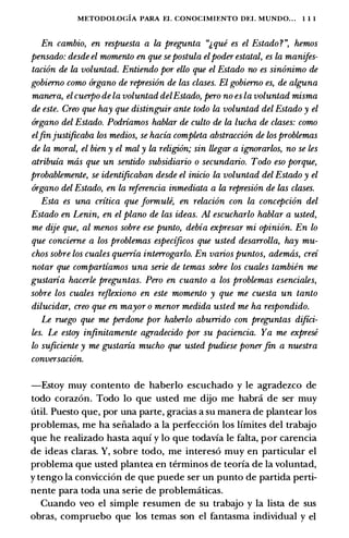 METODOI.OGIA PARA EL CONOCIMU:NTO DEL MUNDO... 1 1 1
En cambio, en respuesta a la pregunta "J,que es el Estado ?", hemos
pensado: desde el momento en que sepostula elpoder estatal, es la manifes­
tacion de la voluntad. Entiendo por ello que el Estado no es sinonimo de
gobierno como 6rgano de represion de las clases. El gobierno es, de alguna
manera, elcuerpo de la voluntad delEstado, pero no es la voluntad misma
de este. Creo que hay que distinguir ante todo la voluntad del Estado y el
6rgano del Estado. Podriamos hablar de culto de la lucha de clases: como
elfinjustificaba los medios, se hacia completa abstraccion de losproblemas
de la moral, el bien y el mal y la religion; sin llegar a ignorarlos, no se les
atribuia mtis que un sentido subsidiario o secundario. Todo eso porque,
probablemente, se identificaban desde el inicio la voluntad del Estado y el
6rgano del Estado, en la referencia inmediata a la represion de las clases.
Esta es una critica que formute, en relacion con la concepcion del
Estado en Lenin, en el plano de las ideas. Al escucharlo hablar a usted,
me dije que, al menos sobre ese punto, debia expresar mi opinion. En lo
que concierne a los problemas especificos que usted desarrolla, hay mu­
chos sobre los cuales querria interrogarlo. En varios puntos, ademas, crei
notar que compartiamos una serie de temas sobre los cuales tambien me
gustaria hacerle preguntas. Pero en cuanto a los problemas esenciales,
sobre los cuales rejlexiono en este momento y que me cuesta un tanto
dilucidar, creo que en mayor o menor medida usted me ha respondido.
Le ruego que me perdone por haberlo aburrido con preguntas diftci­
les. Le estoy infinitamente agradecido por su paciencia. Ya me exprese
lo suficiente y me gustaria mucho que usted pudiese ponerfin a nuestra
conversacion.
-Estoy muy contento de haberlo escuchado y le agradezco de
todo coraz6n. Todo lo que usted me dijo me habra de ser muy
util. Puesto que, par una parte, gracias a su manera de plantear los
problemas, me ha seiialado a Ia perfecci6n los lfmites del trabajo
que he realizado basta aqui y lo que todavia le falta, par carencia
de ideas claras. Y, sabre todo, me interes6 muy en particular el
problema que usted plantea en terminos de teoria de Ia voluntad,
y tengo Ia convicci6n de que puede ser un punta de partida perti­
nente para toda una serie de problematicas.
Cuando veo el simple resumen de su trabajo y Ia lista de sus
obras, compruebo que los temas son el fantasma individual y el
 