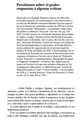 Precisiones sobre el poder:
respuestas a algunas criticas
[Entrevista con Pasquale Pasquino, febrero de 1978. Esta
entrevista responde, no exclusivamente y sin mencionarlo, a
un articulo del filosofo comunista Massimo Cacciari apareci­
do en el m1mero de septiembre-octubre de 1977 de Ia revista
Aut-Aut y titulado "'Razionalita' e 'irrazionalita' nella critica
del politico in Deleuze e Foucault" (Aut-Aut, 1 6 1 , pp. 1 19-
1 33) . Cacciari oponia a Ia concepcion del poder desarrollada
en Vigilary castigary Rizoma Ia tactica del Partido Comunista
Italiano que se aduefi.aba, "poco a poco, dia tras dia, afi.o tras
afi.o", del poder del Estado. Ajuicio de Cacciari, los amilisis de
los franceses legitimaban Ia autonomia y el Partido-Ejercito,
las dos palabras de organizacion de Ia extrema izquierda
italiana. El 19 de noviembre de 1979, L 'Espresso publico sin co­
nocimiento de Foucault tres extractos de esta entrevista como
respuesta ad hominem a Cacciari, con el titulo de "Polemiche
furiose: Foucault e i comunisti italiani. Retrogrado! Prepoten­
ti! Piagnone! Gulaghisti!" (L 'Espresso, 46) . Seguia una res­
puesta de Cacciari en Ia que este acusaba a Foucault de "ver
verdugos por todas partes"; cf. Michel Foucault, "Lettera de
Michel Foucault a L 'Unitd", L 'Unitd, 55 (285) , 1 o de diciembre
de 1978, p. 1 ; version francesa: "Lettre de Foucault a L 'Unitd",
en DE, vol. 2, m1m. 254, p. 718.]
-Desde Vigilar y castigar, digamos, sus investigaciones co­
menzaron a poner en evidencia el predominio de las relaciones y las tec­
nologias de poder. Esto gener6 problemas y dificultades en el campo inte­
lectual y politico. En los Estados Unidos se preguntan en que disciplina
universitaria debesituarse su trabajo, mientras que en Italia el interrogan­
te es, antes bien, cual es el efecto politico de su discurso.
I) � Como de.finiria hoy el campo de su trabajo y cuales podrian ser sus
implicaciones politicas?
2) En sus analisis no habria diferencia entre ideologia y mecanismos de
poder y entre ideologia y realidad. Este tipo de analisis, esta indiferencia-
 