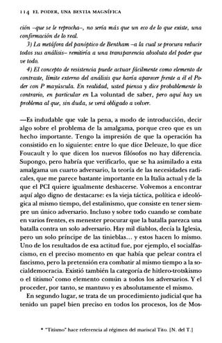 1 1 4 EL PODER, UNA BESTIA MAGNIFICA
cion -que se le reprocha-, no seria mas que un eco de lo que existe, una
confirmaci6n de lo real.
3) La metajora del pan6ptico de Bentham -a la cual seprocura reducir
todos sus analisis- remitiria a una transparencia absoluta del poder que
ve todo.
4) El concepto de resistencia puede actuarJacilmente como elemento de
contraste, limite externo del analisis que haria aparecerfrente a el el Po­
der con P mayuscula. En realidad, usted piensa y dice probablemente lo
contrario, en particular en La voluntad de saber, pero aqui hay un
problema al que, sin duda, se vera obligado a volver.
-Es includable que vale la pena, a modo de introducci6n, decir
alga sabre el problema de la amalgama, porque creo que es un
hecho importante. Tengo la impresi6n de que la operaci6n ha
consistido en lo siguiente: entre lo que dice Deleuze, lo que dice
Foucault y lo que dicen los nuevas fil6sofos no hay diferencia.
Supongo, pero habria que verificarlo, que se ha asimilado a esta
amalgama un cuarto adversario, la teoria de las necesidades radi­
cales, que me parece bastante importante en la Italia actual y de la
que el PCI quiere igualmente deshacerse. Volvemos a encontrar
aqui algo digno de destacarse: es la vieja tactica, politica e ideol6-
gica al mismo tiempo, del estalinismo, que consiste en tener siem­
pre un unico adversario. Incluso y sobre todo cuando se combate
en varios frentes, es menester procurar que la batalla parezca una
batalla contra un solo adversario. Hay mil diablos, decia la Iglesia,
pero un solo principe de las tinieblas. . . y estos hacen lo mismo.
Uno de los resultados de esa actitud fue, por ejemplo, el socialfas­
cismo, en el preciso momenta en que habia que pelear contra el
fascismo, pero la pretension era combatir al mismo tiempo a la so­
cialdemocracia. Existi6 tambien la categoria de hitlero-trotskismo
o el titismo* como elemento comun a todos los adversarios. Y el
proceder, por tanto, se mantuvo y es absolutamente el mismo.
En segundo Iugar, se trata de un procedimientojudicial que ha
tenido un papel bien preciso en todos los procesos, los de Mos-
* "Titismo" hace referenda al regimen del mariscal Tito. [N. del T.]
 