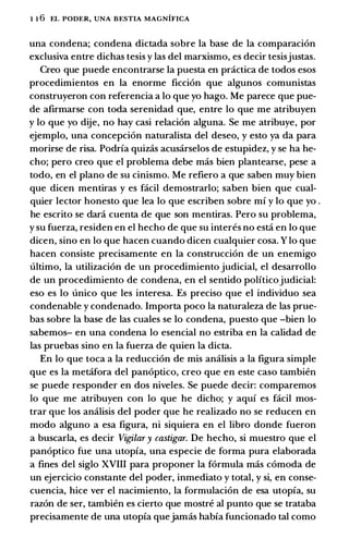 1 1 6 EL PODER, UNA BESTIA MAGNIFICA
una condena; condena dictada sabre Ia base de Ia comparacion
exclusiva entre dichas tesis y las del marxisma, es decir tesisjustas.
Creo que puede encontrarse Ia puesta en practica de todos esos
procedimientos en la enorme ficcion que algunos comunistas
construyeron con referencia a lo que yo hago. Me parece que pue­
de afirmarse con toda serenidad que, entre lo que me atribuyen
y lo que yo dije, no hay casi relacion alguna. Se me atribuye, por
ejemplo, una concepcion naturalista del deseo, y esto ya da para
morirse de risa. Podria quizas acusarselos de estupidez, y se ha he­
cho; pero creo que el problema debe mas bien plantearse, pese a
todo, en el plano de su cinismo. Me refiero a que saben muy bien
que dicen mentiras y es facil demostrarlo; saben bien que cual­
quier lector honesto que lea lo que escriben sabre mi y lo que yo .
he escrito se dara cuenta de que son mentiras. Pero su problema,
y su fuerza, residen en el hecho de que su interes no estci en lo que
dicen, sino en lo que hacen cuando dicen cualquier cosa. Y lo que
hacen consiste precisamente en Ia construccion de un enemigo
ultimo, Ia utilizacion de un procedimiento judicial, el desarrollo
de un procedimiento de condena, en el sentido politicojudicial:
eso es lo unico que les interesa. Es preciso que el individuo sea
condenable y condenado. 1mporta poco Ia naturaleza de las prue­
bas sabre Ia base de las cuales se lo condena, puesto que -bien lo
sabemos- en una condena lo esencial no estriba en Ia calidad de
las pruebas sino en Ia fuerza de quien Ia dicta.
En lo que toea a Ia reduccion de mis analisis a Ia figura simple
que es Ia metcifora del panoptico, creo que en este caso tambien
se puede responder en dos niveles. Se puede decir: comparemos
lo que me atribuyen con lo que he dicho; y aqui es facil mos­
trar que los analisis del poder que he realizado no se reducen en
modo alguno a esa figura, ni siquiera en el libra donde fueron
a buscarla, es decir Vigilar y castigar. De hecho, si muestro que el
panoptico fue una utopia, una especie de forma pura elaborada
a fines del siglo XVIII para proponer Ia formula mas comoda de
un ejercicio constante del poder, inmediato y total, y si, en conse­
cuencia, hice ver el nacimiento, Ia formulacion de esa utopia, su
razon de ser, tambien es cierto que mostre al punta que se trataba
precisamente de una utopia quejamas habia funcionado tal como
 