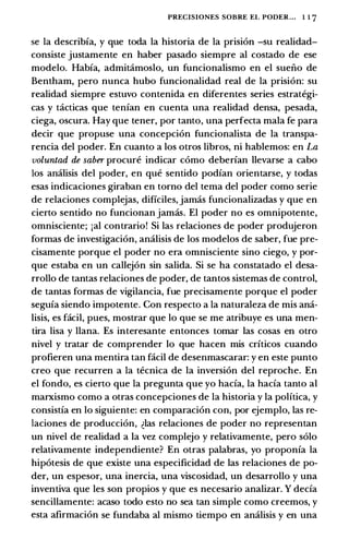 PRECISIONES SOBRE EL PODER... 1 1 7
se Ia describia, y que toda la historia de Ia prision -su realidad­
consiste justamente en haber pasado siempre al costado de ese
modelo. Habfa, admit:imoslo, un funcionalismo en el sueiio de
Bentham, pero nunca hubo funcionalidad real de Ia prision: su
realidad siempre estuvo contenida en diferentes series estrategi­
cas y t:icticas que tenfan en cuenta una realidad densa, pesada,
ciega, oscura. Hay que tener, por tanto, una perfecta mala fe para
decir que propuse una concepcion funcionalista de Ia transpa­
rencia del poder. En cuanto a los otros Iibras, ni hablemos: en La
voluntad de saber procure indicar como deberfan llevarse a cabo
los amilisis del poder, en que sentido podfan orientarse, y todas
esas indicaciones giraban en torno del tema del poder como serie
de relaciones complejas, dificiles, jamas funcionalizadas y que en
cierto sentido no funcionan jamas. El poder no es omnipotente,
omnisciente; ial contrario! Si las relaciones de poder produjeron
formas de investigacion, analisis de los modelos de saber, fue pre­
cisamente porque el poder no era omnisciente sino ciego, y par­
que estaba en un callejon sin salida. Si se ha constatado el desa­
rrollo de tantas relaciones de poder, de tantos sistemas de control,
de tantas formas de vigilancia, fue precisamente porque el poder
segufa siendo impotente. Con respecto a Ia naturaleza de mis ana­
lisis, es facil, pues, mostrar que lo que se me atribuye es una men­
tira lisa y llana. Es interesante entonces tamar las casas en otro
nivel y tratar de comprender lo que hacen mis criticos cuando
profieren una mentira tan facil de desenmascarar: y en este punto
creo que recurren a Ia tecnica de la inversion del reproche. En
el fonda, es cierto que Ia pregunta que yo hacfa, Ia hacfa tanto al
marxismo como a otras concepciones de Ia historia y Ia polftica, y
consistia en lo siguiente: en comparacion con, por ejemplo, las re­
laciones de produccion, �las relaciones de poder no representan
un nivel de realidad a Ia vez complejo y relativamente, pero solo
relativamente independiente? En otras palabras, yo proponfa la
hipotesis de que existe una especificidad de las relaciones de po­
der, un espesor, una inercia, una viscosidad, un desarrollo y una
inventiva que les son propios y que es necesario analizar. Y decfa
sencillamente: acaso todo esto no sea tan simple como creemos, y
esta afirmacion se fundaba al mismo tiempo en analisis y en una
 