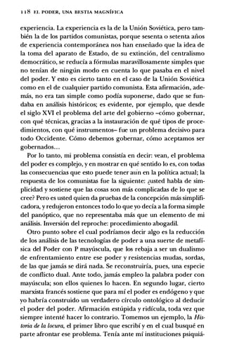 1 1 8 �:L PODER, UNA BESTIA MAGNIFICA
experiencia. La experiencia es Ia de Ia Union Sovietica, pero tam­
bien Ia de los partidos comunistas, porque sesenta o setenta aiios
de experiencia contemporanea nos han enseiiado que Ia idea de
Ia toma del aparato de Estado, de su extincion, del centralismo
democratico, se reducfa a formulas maravillosamente simples que
no tenian de ningun modo en cuenta lo que pasaba en el nivel
del poder. Y esto es cierto tanto en el caso de Ia Union Sovietica
como en el de cualquier partido comunista. Esta afirmacion, ade­
mas, no era tan simple como podia suponerse, dado que se fun­
daba en analisis historicos; es evidente, por ejemplo, que desde
el siglo XVI el problema del arte del gobierno -como gobernar,
con que tecnicas, gracias a Ia instauracion de que tipos de proce­
dimientos, con que instrumentos- fue un problema decisivo para
todo Occidente. Como debemos gobernar, como aceptamos ser
gobernados. . .
Por lo tanto, mi problema consistia en decir: vean, el problema
del poder es complejo, y en mostrar en que sentido lo es, con todas
las consecuencias que esto puede tener aun en Ia politica actual; Ia
respuesta de los comunistas fue Ia siguiente: �usted habla de sim­
plicidad y sostiene que las cosas son mas complicadas de lo que se
cree? Pero es usted quien da pruebas de Ia concepcion mas simplifi­
cadora, y redujeron entonces todo lo que yo decfa a Ia forma simple
del panoptico, que no representaba mas que un elemento de mi
analisis. Inversion del reproche: procedimiento abogadil.
Otro punto sobre el cual podriamos decir algo es Ia reduccion
de los analisis de las tecnologias de poder a una suerte de metafi­
sica del Poder con P maytiscula, que los rebaja a ser un dualismo
de enfrentamiento entre ese poder y resistencias mudas, sordas,
de las que jamas se dira nada. Se reconstruiria, pues, una especie
de conflicto dual. Ante todo, jamas empleo Ia palabra poder con
maytiscula; son ellos quienes lo hacen. En segundo Iugar, cierto
marxista frances sostiene que para mi el poder es endogeno y que
yo habria construido un verdadero cfrculo ontologico al deducir
el poder del poder. Afirmacion estupida y ridicula, toda vez que
siempre intente hacer lo contrario. Tomemos un ejemplo, Ia His­
toria de la locura, el primer libro que escribi y en el cual busque en
parte afrontar ese problema. Tenia ante mf instituciones psiquia-
 