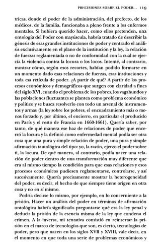 PR�:CISIONES SOBRE EL PODER... 1 1 9
tricas, donde el poder de la administraci6n, del prefecto, de los
medicos, de la familia, funcionaba a pleno frente a los enfermos
mentales. Si hubiera querido hacer, como ellos pretenden, una
ontologia del Poder con may6scula, habria tratado de describir la
genesis de esas grandes instituciones de poder y centrado el amili­
sis exclusivamente en el plano de la instituci6n y la ley, la relaci6n
de fuerzas reglamentada o no de conformidad con la cual se ejer­
cia la violencia contra la locura o los locos. Intente, al contrario,
mostrar como, seglln esos recortes, habian podido formarse en
un momento dado esas relaciones de fuerzas, esas instituciones y
toda esa reticula de poder. �A partir de que? A partir de los pro­
cesos econ6micos y demogrcificos que surgen con claridad a fines
del siglo XVI, cuando el problema de los pobres, los vagabundos y
las poblaciones fluctuantes se plantea como problema econ6mico
y politico y se busca resolverlo con todo un arsenal de instrumen­
tos y armas (la ley sobre los pobres, el encuadramiento mas o me­
nos forzado y, por ultimo, el encierro, en particular el producido
en Paris y el resto de Francia en 1 660-1 661 ) . Queria saber, por
tanto, de que manera ese haz de relaciones de poder que ence­
rr6 la locura y la defini6 como enfermedad mental podia ser otra
cosa que una pura y simple relaci6n de poder, una pura y simple
afirmaci6n tautol6gica del tipo: yo, la raz6n, ejerzo el poder sobre
ti, la locura. De que manera, al contrario, podia nacer una rela­
ci6n de poder dentro de una transformaci6n muy diferente que
era al mismo tiempo la condici6n para que esas relaciones y esos
procesos econ6micos pudiesen reglamentarse, controlarse, y asi
sucesivamente. Queria precisamente mostrar la heterogeneidad
del poder, es decir, el hecho de que siempre tiene origen en otra
cosa y no en si mismo.
Podria decirse lo mismo, por ejemplo, en lo concerniente a la
prisi6n. Hacer un amilisis del poder en terminos de afirmaci6n
ontol6gica habria significado preguntarse que era la ley penal y
deducir la prisi6n de la esencia misma de la ley que condena el
crimen. A la inversa, mi tentativa consisti6 en reinsertar la pri­
si6n en el marco de tecnologias que son, es cierto, tecnologias de
poder, pero que nacen en los siglos XVII y XVIII, vale decir, en
el momento en que toda una serie de problemas econ6micos y
 
