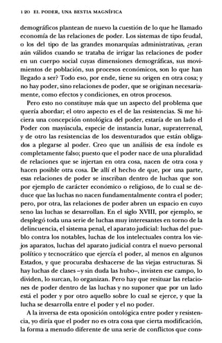 1 20 EL PODER, UNA BESTIA MAGNIFICA
demograficos plantean de nuevo la cuesti6n de lo que he llamado
economia de las relaciones de poder. Los sistemas de tipo feudal,
o los del tipo de las grandes monarquias administrativas, �eran
aun validos cuando se trataba de irrigar las relaciones de poder
en un cuerpo social cuyas dimensiones demogrcificas, sus movi­
mientos de poblaci6n, sus procesos econ6micos, son lo que han
llegado a ser? Todo eso, por ende, tiene su origen en otra cosa; y
no hay poder, sino relaciones de poder, que se originan necesaria­
mente, como efectos y condiciones, en otros procesos.
Pero esto no constituye mas que un aspecto del problema que
queria abordar; el otro aspecto es el de las resistencias. Si me hi­
ciera una concepcion ontol6gica del poder, estaria de un lado el
Poder con maytiscula, especie de instancia lunar, supraterrenal,
y de otro las resistencias de los desventurados que estcin obliga­
dos a plegarse al poder. Creo que un analisis de esa indole es
completamente falso; puesto que el poder nace de una pluralidad
de relaciones que se injertan en otra cosa, nacen de otra cosa y
hacen posible otta cosa. De alii el hecho de que, por una parte,
esas relaciones de poder se inscriban dentro de luchas que son
por ejemplo de caracter econ6mico o religioso, de lo cual se de­
duce que las luchas no nacen fundamentalmente contra el poder;
pero, por otra, las relaciones de poder abren un espacio en cuyo
seno las luchas se desarrollan. En el siglo XVIII, por ejemplo, se
despleg6 toda una serie de luchas muy interesantes en torno de la
delincuencia, el sistema penal, el aparatojudicial: luchas del pue­
blo contra los notables, luchas de los intelectuales contra los vie­
jos aparatos, luchas del aparato judicial contra el nuevo personal
politico y tecnocratico que ejercia el poder, al menos en algunos
Estados, y que procuraba deshacerse de las viejas estructuras. Si
hay luchas de clases -y sin duda las bubo-, invisten ese campo, lo
dividen, lo surcan, lo organizan. Pero hay que resituar las relacio­
nes de poder dentro de las luchas y no suponer que por un lado
estci el poder y por otro aquello sobre lo cual se ejerce, y que la
lucha se desarrolla entre el poder y el no poder.
A Ia inversa de esta oposici6n ontol6gica entre poder y resisten­
cia, yo diria que el poder no es otra cosa que cierta modificaci6n,
la forma a menudo diferente de una serie de conflictos que cons-
 