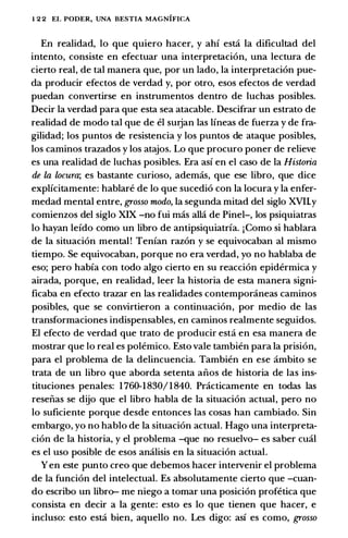 l 2 2 EL PODER, UNA BESTIA MAGNIFICA
En realidad, lo que quiero hacer, y ahi est:ci Ia dificultad del
intento, consiste en efectuar una interpretacion, una lectura de
cierto real, de tal manera que, por un !ado, Ia interpretacion pue­
da producir efectos de verdad y, por otro, esos efectos de verdad
puedan convertirse en instrumentos dentro de luchas posibles.
Decir Ia verdad para que esta sea atacable. Descifrar un estrato de
realidad de modo tal que de el surjan las lineas de fuerza y de fra­
gilidad; los puntos de resistencia y los puntos de ataque posibles,
los caminos trazados y los atajos. Lo que procuro poner de relieve
es una realidad de luchas posibles. Era asi en el caso de Ia Historia
de la locura; es bastante curioso, ademas, que ese libro, que dice
explicitamente: hablare de lo que sucedio con Ia locura y Ia enfer­
medad mental entre, grosso modo, Ia segunda mitad del siglo XVHy
comienzos del siglo XIX -no fui mas alia de Pinel-, los psiquiatras
lo hayan leido como un libro de antipsiquiatria. jComo si hablara
de Ia situacion mental! Tenian razon y se equivocaban al mismo
tiempo. Se equivocaban, porque no era verdad, yo no hablaba de
eso; pero habia con todo algo cierto en su reaccion epidermica y
airada, porque, en realidad, leer Ia historia de esta manera signi­
ficaba en efecto trazar en las realidades contemporaneas caminos
posibles, que se convirtieron a continuacion, por medio de las
transformaciones indispensables, en caminos realmente seguidos.
El efecto de verdad que trato de producir est:ci en esa manera de
mostrar que lo real es polemico. Esto vale tambien para Ia prision,
para el problema de Ia delincuencia. Tambien en ese ambito se
trata de un libro que aborda setenta aiios de historia de las ins­
tituciones penales: 1 760-1 830/ 1 840. Practicamente en todas las
reseiias se dijo que el libro habla de Ia situacion actual, pero no
lo suficiente porque desde entonces las cosas han cambiado. Sin
embargo, yo no hablo de Ia situacion actual. Hago una interpreta­
cion de Ia historia, y el problema -que no resuelvo- es saber cual
es el uso posible de esos analisis en Ia situacion actual.
Y en este punto creo que debemos hacer intervenir el problema
de Ia funcion del intelectual. Es absolutamente cierto que -cuan­
do escribo un libro- me niego a tomar una posicion profetica que
consista en decir a Ia gente: esto es lo que tienen que hacer, e
incluso: esto est:ci bien, aquello no. Les digo: asi es como, grosso
 