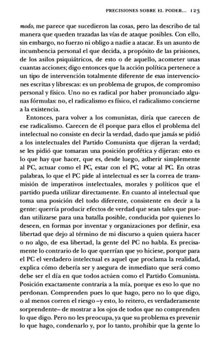 PRECISIONES SOBRE EL PODER... l 23
modo, me parece que sucedieron las casas, pero las describo de tal
manera que queden trazadas las vias de ataque posibles. Con ella,
sin embargo, no fuerzo ni obligo a nadie a atacar. Es un asunto de
incumbencia personal el que decida, a proposito de las prisiones,
de los asilos psiquiatricos, de esto o de aquello, acometer unas
cuantas acciones; digo entonces que la accion polftica pertenece a
un tipo de intervencion totalmente diferente de esas intervencio­
nes escritas y librescas: es un problema de grupos, de compromiso
personal y ffsico. Uno no es radical par haber pronunciado algu­
nas formulas: no, el radicalismo es ffsico, el radicalismo concierne
a la existencia.
Entonces, para volver a los comunistas, dirfa que carecen de
ese radicalismo. Carecen de el porque para ellos el problema del
intelectual no consiste en decir la verdad, dado quejamas se pidio
a los intelectuales del Partido Comunista que dijeran la verdad;
se les pidio que tomaran una posicion profetica y dijeran: esto es
lo que hay que hacer, que es, desde luego, adherir simplemente
al PC, actuar como el PC, estar con el PC, votar al PC. En otras
palabras, lo que el PC pide al intelectual es ser la correa de trans­
mision de imperativos intelectuales, morales y politicos que el
partido pueda utilizar directamente. En cuanto al intelectual que
toma una posicion del todo diferente, consistente en decir a la
gente: querrfa producir efectos de verdad que sean tales que pue­
dan utilizarse para una batalla posible, conducida par quienes lo
deseen, en formas par inventar y organizaciones par definir, esa
libertad que deja al termino de mi discurso a quien quiera hacer
o no alga, de esa libertad, la gente del PC no habla. Es precisa­
mente lo contrario de lo que querrfan que yo hiciese, porque para
el PC el verdadero intelectual es aquel que proclama la realidad,
explica como deberfa ser y asegura de inmediato que sera como
debe ser el dfa en que todos actuen como el Partido Comunista.
Posicion exactamente contraria a la mfa, porque es eso lo que no
perdonan. Comprenden pues lo que hago, pero no lo que digo,
o al menos corren el riesgo -y esto, lo reitero, es verdaderamente
sorprendente- de mostrar a los ojos de todos que no comprenden
lo que digo. Pero no les preocupa, ya que su problema es prevenir
lo que hago, condenarlo y, par lo tanto, prohibir que la gente lo
 