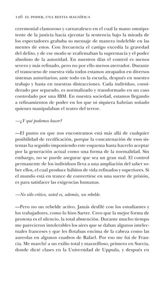 126 el poder, una bestia magnífica
ceremonial clamoroso y carnavalesco en el cual la mano omnipo-
tente de la justicia hacía ejecutar la sentencia bajo la mirada de
los espectadores grababa su mensaje de manera indeleble en las
mentes de estos. Con frecuencia el castigo excedía la gravedad
del delito, y de ese modo se reafirmaban la supremacía y el poder
absoluto de la autoridad. En nuestros días el control es menos
severo y más refinado, pero no por ello menos aterrador. Durante
el transcurso de nuestra vida todos estamos atrapados en diversos
sistemas autoritarios; ante todo en la escuela, después en nuestro
trabajo y hasta en nuestras distracciones. Cada individuo, consi-
derado por separado, es normalizado y transformado en un caso
controlado por una IBM. En nuestra sociedad, estamos llegando
a refinamientos de poder en los que ni siquiera habrían soñado
quienes manipulaban el teatro del terror.
—¿Y qué podemos hacer?
—El punto en que nos encontramos está más allá de cualquier
posibilidad de rectificación, porque la concatenación de esos sis-
temas ha seguido imponiendo este esquema hasta hacerlo aceptar
por la generación actual como una forma de la normalidad. Sin
embargo, no se puede asegurar que sea un gran mal. El control
permanente de los individuos lleva a una ampliación del saber so-
bre ellos, el cual produce hábitos de vida refinados y superiores. Si
el mundo está en trance de convertirse en una suerte de prisión,
es para satisfacer las exigencias humanas.
—No sólo crítico, usted es, además, un rebelde.
—Pero no un rebelde activo. Jamás desfilé con los estudiantes y
los trabajadores, como lo hizo Sartre. Creo que la mejor forma de
protesta es el silencio, la total abstención. Durante mucho tiempo
me parecieron intolerables los aires que se daban algunos intelec-
tuales franceses y que les flotaban encima de la cabeza como las
aureolas en algunos cuadros de Rafael. Por eso me fui de Fran-
cia. Me marché a un exilio total y maravilloso, primero en Suecia,
donde dicté clases en la Universidad de Uppsala, y después en
 