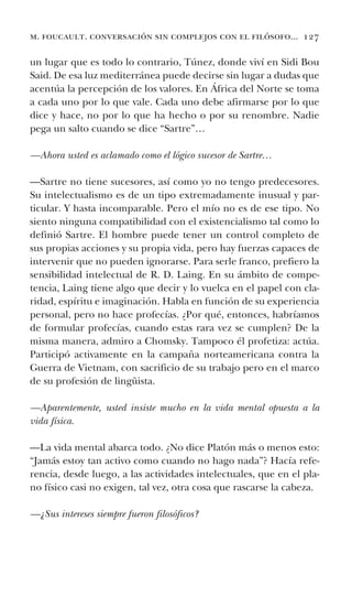 m. foucault. conversación sin complejos con el filósofo... 127
un lugar que es todo lo contrario, Túnez, donde viví en Sidi Bou
Said. De esa luz mediterránea puede decirse sin lugar a dudas que
acentúa la percepción de los valores. En África del Norte se toma
a cada uno por lo que vale. Cada uno debe afirmarse por lo que
dice y hace, no por lo que ha hecho o por su renombre. Nadie
pega un salto cuando se dice “Sartre”…
—Ahora usted es aclamado como el lógico sucesor de Sartre…
—Sartre no tiene sucesores, así como yo no tengo predecesores.
Su intelectualismo es de un tipo extremadamente inusual y par-
ticular. Y hasta incomparable. Pero el mío no es de ese tipo. No
siento ninguna compatibilidad con el existencialismo tal como lo
definió Sartre. El hombre puede tener un control completo de
sus propias acciones y su propia vida, pero hay fuerzas capaces de
intervenir que no pueden ignorarse. Para serle franco, prefiero la
sensibilidad intelectual de R. D. Laing. En su ámbito de compe-
tencia, Laing tiene algo que decir y lo vuelca en el papel con cla-
ridad, espíritu e imaginación. Habla en función de su experiencia
personal, pero no hace profecías. ¿Por qué, entonces, habríamos
de formular profecías, cuando estas rara vez se cumplen? De la
misma manera, admiro a Chomsky. Tampoco él profetiza: actúa.
Participó activamente en la campaña norteamericana contra la
Guerra de Vietnam, con sacrificio de su trabajo pero en el marco
de su profesión de lingüista.
—Aparentemente, usted insiste mucho en la vida mental opuesta a la
vida física.
—La vida mental abarca todo. ¿No dice Platón más o menos esto:
“Jamás estoy tan activo como cuando no hago nada”? Hacía refe-
rencia, desde luego, a las actividades intelectuales, que en el pla-
no físico casi no exigen, tal vez, otra cosa que rascarse la cabeza.
—¿Sus intereses siempre fueron filosóficos?
 