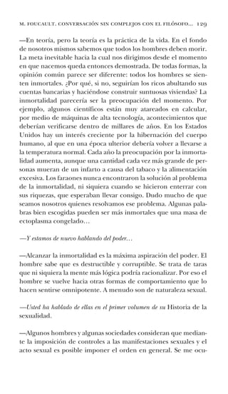 m. foucault. conversación sin complejos con el filósofo... 129
—En teoría, pero la teoría es la práctica de la vida. En el fondo
de nosotros mismos sabemos que todos los hombres deben morir.
La meta inevitable hacia la cual nos dirigimos desde el momento
en que nacemos queda entonces demostrada. De todas formas, la
opinión común parece ser diferente: todos los hombres se sien-
ten inmortales. ¿Por qué, si no, seguirían los ricos abultando sus
cuentas bancarias y haciéndose construir suntuosas viviendas? La
inmortalidad parecería ser la preocupación del momento. Por
ejemplo, algunos científicos están muy atareados en calcular,
por medio de máquinas de alta tecnología, acontecimientos que
deberían verificarse dentro de millares de años. En los Estados
Unidos hay un interés creciente por la hibernación del cuerpo
humano, al que en una época ulterior debería volver a llevarse a
la temperatura normal. Cada año la preocupación por la inmorta-
lidad aumenta, aunque una cantidad cada vez más grande de per-
sonas mueran de un infarto a causa del tabaco y la alimentación
excesiva. Los faraones nunca encontraron la solución al problema
de la inmortalidad, ni siquiera cuando se hicieron enterrar con
sus riquezas, que esperaban llevar consigo. Dudo mucho de que
seamos nosotros quienes resolvamos ese problema. Algunas pala-
bras bien escogidas pueden ser más inmortales que una masa de
ectoplasma congelado…
—Y estamos de nuevo hablando del poder…
—Alcanzar la inmortalidad es la máxima aspiración del poder. El
hombre sabe que es destructible y corruptible. Se trata de taras
que ni siquiera la mente más lógica podría racionalizar. Por eso el
hombre se vuelve hacia otras formas de comportamiento que lo
hacen sentirse omnipotente. A menudo son de naturaleza sexual.
—Usted ha hablado de ellas en el primer volumen de su Historia de la
sexualidad.
—Algunos hombres y algunas sociedades consideran que median-
te la imposición de controles a las manifestaciones sexuales y el
acto sexual es posible imponer el orden en general. Se me ocu-
 