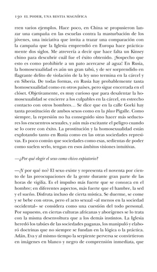 130 el poder, una bestia magnífica
rren varios ejemplos. Hace poco, en China se propusieron lan-
zar una campaña en las escuelas contra la masturbación de los
jóvenes, una iniciativa que invita a trazar una comparación con
la campaña que la Iglesia emprendió en Europa hace práctica-
mente dos siglos. Me atrevería a decir que hace falta un Kinsey
chino para descubrir cuál fue el éxito obtenido. ¡Sospecho que
esto es como prohibirle a un pato acercarse al agua! En Rusia,
la homosexualidad es aún un gran tabú, y de ser sorprendido en
flagrante delito de violación de la ley uno termina en la cárcel y
en Siberia. De todas formas, en Rusia hay probablemente tanta
homosexualidad como en otros países, pero sigue encerrada en el
clóset. Objetivamente, es muy curioso que para desalentar la ho-
mosexualidad se encierre a los culpables en la cárcel, en estrecho
contacto con otros hombres… Se dice que en la calle Gorki hay
tanta prostitución de ambos sexos como en la place Pigalle. Como
siempre, la represión no ha conseguido sino hacer más seducto-
res los encuentros sexuales, y aún más excitante el peligro cuando
se lo corre con éxito. La prostitución y la homosexualidad están
explotando tanto en Rusia como en las otras sociedades represi-
vas. Es poco común que sociedades como esas, sedientas de poder
como suelen serlo, tengan en esos ámbitos visiones intuitivas.
—¿Por qué elegir el sexo como chivo expiatorio?
—¿Y por qué no? El sexo existe y representa el noventa por cien-
to de las preocupaciones de la gente durante gran parte de las
horas de vigilia. Es el impulso más fuerte que se conozca en el
hombre; en diferentes aspectos, más fuerte que el hambre, la sed
y el sueño. Disfruta incluso de cierta mística. Se duerme, se come
y se bebe con otros, pero el acto sexual –al menos en la sociedad
occidental– se considera como una cuestión del todo personal.
Por supuesto, en ciertas culturas africanas y aborígenes se lo trata
con la misma desenvoltura que a los demás instintos. La Iglesia
heredó los tabúes de las sociedades paganas, los manipuló y elabo-
ró doctrinas que no siempre se fundan en la lógica o la práctica.
Adán, Eva y al mismo tiempo la serpiente perversa se convirtieron
en imágenes en blanco y negro de comprensión inmediata, que
 