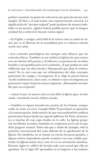 m. foucault. conversación sin complejos con el filósofo... 131
podían constituir un punto de referencia aun para las mentes más
simples. El bien y el mal tenían una representación esencial. La
significación de “pecado original” pudo grabarse de manera inde-
leble en las mentes. ¿Quién habría podido prever que la imagen
residual iba a sobrevivir durante tantos siglos?
—En Vigilar y castigar usted habló de la tortura como un medio de con-
trol, pero en la Historia de la sexualidad puso en evidencia controles
mucho más sutiles.
—Los controles psicológicos son siempre más eficaces que los
controles físicos. También en ese ámbito la Iglesia fue precursora
con sus visiones del paraíso y el infierno y su promesa de un alivio
bendito y una gratificación en la confesión. ¿Y qué podría ser más
edificante que un alma lavada y blanqueada que deja el confeso-
nario? No es otra cosa que un refinamiento del viejo concepto
pavloviano de castigo y recompensa. Si se elige la puerta buena
–la del confesonario, claro está–, se obtiene como recompensa un
prontuario virgen hasta la semana siguiente. ¡Demasiado irresisti-
ble para no aceptarlo!
—A pesar de que, de manera cada vez más débil, la Iglesia sigue, de todos
modos, controlando nuestros hábitos sexuales.
—También se siguen leyendo los cuentos de los Grimm, aunque
nadie los tome en serio. Cuando Pablo VI proclamó su oposición
a la contracepción, dudo mucho de que una multitud de católicas
practicantes hayan tirado sus cajas de píldoras. En París, al menos,
no vi muchas de esas cajas tiradas en la calle. La Iglesia perpe-
tuó sus fábulas sexuales, fundadas en conjeturas acerca de lo que
debe juzgarse normal. Nada más que a título de ejemplo: sólo la
posición convencional del coito disfruta de la aprobación de la
Iglesia. Por desdicha, no se toman en cuenta los pesos pesados, y
alguna señora imprudente puede terminar con una costilla que-
brada. La Iglesia insiste una y otra vez en su orientación machista.
Durante siglos se calificó de herejía todo acto sexual que ella no
aprobara. En el siglo XV quemaban en la hoguera a los sodomi-
 