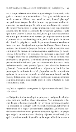 m. foucault. conversación sin complejos con el filósofo... 135
—La psiquiatría contemporánea sostendría que Pierre se vio obli-
gado a cometer su horrible crimen. Pero ¿por qué debemos si-
tuarlo todo en el límite entre salud mental y locura? ¿Por qué
no podríamos aceptar la idea de que hay personas totalmente
amorales que caminan por la calle y son absolutamente capaces
de cometer homicidios o infligir mutilaciones sin experimentar
sentimiento de culpa o escrúpulo de conciencia algunos? ¿Hasta
qué punto Charles Manson está loco, hasta qué punto los asesinos
de niños que deambulan en libertad por Inglaterra están locos?
O, en una escala mucho más grande, ¿cuál era el grado de locura
de Hitler? La psiquiatría puede llegar a conclusiones basadas en
tests, pero aun el mejor de estos puede falsificarse. Yo me limito a
sostener que todo debe juzgarse desde su propia perspectiva y no
en función de precedentes eventualmente verificados. En la His-
toria de la locura traté, en sustancia, de investigar la aparición del
concepto moderno de enfermedad mental y de las instituciones
psiquiátricas en general. Me incliné a incorporar mis reflexiones
personales sobre la locura y sus relaciones con la literatura, sobre
todo cuando afectaba a grandes figuras como Nietzsche, Rousseau
y Artaud. ¿Puede una forma de locura originarse en la soledad im-
puesta por la profesión literaria? ¿Es posible que la composición
química de un escritor estimule metabólicamente las raíces de la
locura? Estas no son, por cierto, preguntas que puedan encontrar
respuesta mediante una simple presión sobre el teclado de una
computadora IBM.
—¿Cuál es su posición con respecto a los diferentes movimientos de libera-
ción sexual?
—El objetivo fundamental que se proponen es digno de admira-
ción: producir hombres libres e ilustrados. Pero justamente el he-
cho de que se hayan organizado con arreglo a categorías sexuales
–la liberación de la mujer, la liberación homosexual, la liberación
de la mujer en el hogar– es en extremo perjudicial. ¿Cómo se pue-
de liberar efectivamente a personas que están ligadas a un grupo
que exige la subordinación a ideales y objetivos específicos? ¿Por
qué el movimiento de liberación de la mujer sólo debe reunir a
 