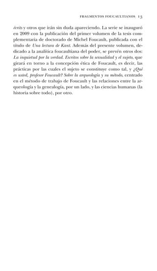 fragmentos foucaultianos 13
écrits y otros que irán sin duda apareciendo. La serie se inauguró
en 2009 con la publicación del primer volumen de la tesis com-
plementaria de doctorado de Michel Foucault, publicada con el
título de Una lectura de Kant. Además del presente volumen, de-
dicado a la analítica foucaultiana del poder, se prevén otros dos:
La inquietud por la verdad. Escritos sobre la sexualidad y el sujeto, que
girará en torno a la concepción ética de Foucault, es decir, las
prácticas por las cuales el sujeto se constituye como tal, y ¿Qué
es usted, profesor Foucault? Sobre la arqueología y su método, centrado
en el método de trabajo de Foucault y las relaciones entre la ar-
queología y la genealogía, por un lado, y las ciencias humanas (la
historia sobre todo), por otro.
	
	
 
