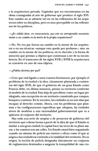 �:SPACIO, SABER Y PODER 1 4 1
y la arquitectura privada. Capftulos que n o encontramos e n las
obras consagradas al arte de gobernar que produce el siglo XVI.
Este cambio no se advierte tal vez en las reflexiones de los arqui­
tectos sobre su disciplina, pero es muy perceptible en las reflexio­
nes de los politicos.
-j,Es valido decir, en consecuencia, que esto no correspondia necesaria­
rnente a un cambio en la temia de la propia arquitectura ?
-No. No era por fuerza un cambio en la mente de los arquitec­
tos o en sus tecnicas -aunque esto quede por probarse-, sino un
cambio en la mente de los politicos, en la elecci6n y la forma de
atenci6n que prestan a objetos que comienzan a ser de su incum­
bencia. En el transcurso de los siglos XVII y XVIII la arquitectura
se convierte en uno de esos objetos.
-&Podria decimos por que?
-Creo que esti ligado a unos cuantos fen6menos, por ejemplo el
problema de la ciudad y la idea, claramente planteada a comien­
zos del siglo XVII, de que el gobierno de un gran Estado como
Francia debe, en ultima instancia, pensar su territorio conforme
al modelo de la ciudad. Esta deja de percibirse como un lugar pri­
vilegiado, una excepci6n en un territorio constituido por campos,
bosques y caminos. En lo sucesivo, las ciudades ya no son islas que
escapan al derecho comun. Ahora, con los problemas que plan­
tean y las configuraciones especfficas que adoptan, las ciudades
sirven de modelos a una racionalidad gubernamental que va a
aplicarse al conjunto del territorio.
Hay toda una serie de utopias o de proyectos de gobierno del
territorio que cobran forma a partir de la idea de que el Estado es
similar a una gran ciudad; la capital hace las veces de su plaza ma­
yor, y los caminos son sus calles. Un Estado estar.i bien organizado
cuando un sistema de policfa tan estricto y eficaz como el que se
asigna a las ciudades se extienda a la totalidad del territorio. En su
origen, la noci6n de policfa designaba unicamente un conjunto
de reglamentos destinados a asegurar la tranquilidad de una ciu-
 