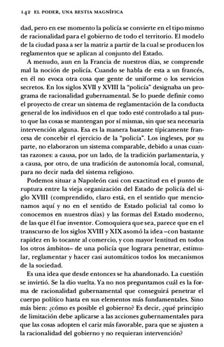 142 EL PODER, UNA BESTIA MAGNIFICA
dad, pero en ese momenta Ia policia se convierte en el tipo mismo
de racionalidad para el gobierno de todo el territorio. El modelo
de Ia ciudad pasa a ser Ia matriz a partir de Ia cual se producen los
reglamentos que se aplican a! conjunto del Estado.
A menudo, aun en Ia Francia de nuestros dias, se comprende
mal Ia nocion de policia. Cuando se habla de esta a un frances,
en el no evoca otra cosa que gente de uniforme o los servicios
secretos. En los siglos XVII y XVIII Ia "policia" designaba un pro­
grama de racionalidad gubernamental. Se lo puede definir como
el proyecto de crear un sistema de reglamentacion de Ia conducta
general de los individuos en el que todo este controlado a tal pun­
to que las casas se mantengan por si mismas, sin que sea necesaria
intervencion alguna. Esa es Ia manera bastante tipicamente fran­
cesa de concebir el ejercicio de Ia "policia". Los ingleses, por �u
parte, no elaboraron un sistema comparable, debido a unas cuan­
tas razones: a causa, por un !ado, de Ia tradicion parlamentaria, y
a causa, por otro, de una tradicion de autonomia local, comunal,
para no decir nada del sistema religioso.
Podemos situar a Napoleon casi con exactitud en el punto de
ruptura entre Ia vieja organizacion del Estado de policia del si­
glo XVIII (comprendido, clara esta, en el sentido que mencio­
namos aqui y no en el sentido de Estado policial tal como lo
conocemos en nuestros dias) y las formas del Estado moderno,
de las que el fue inventor. Comoquiera que sea, parece que en el
transcurso de los siglos XVIII y XIX asomo Ia idea -con bastante
rapidez en lo tocante a! comercio, y con mayor lentitud en todos
los otros ambitos- de una policia que lograra penetrar, estimu­
lar, reglamentar y hacer casi automaticos todos los mecanismos
de Ia sociedad.
Es una idea que desde entonces se ha abandonado. La cuestion
se invirtio. Se Ia dio vuelta. Ya no nos preguntamos cual es Ia for­
ma de racionalidad gubernamental que conseguira penetrar el
cuerpo politico hasta en sus elementos mas fundamentales. Sino
mas bien: �como es posible el gobierno? Es decir, �que principia
de limitacion debe aplicarse a las acciones gubernamentales para
que las casas adopten el cariz mas favorable, para que se ajusten a
Ia racionalidad del gobierno y no requieran intervencion?
 