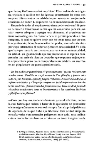 ESPACIO, SABER Y PODER 1 49
que Erving Goffman analiz6 muy bien.5 El sacerdote de una igle­
sia cristiana o catolica (en las iglesias protestantes las cosas son
un poco diferentes) es un eslabon importante en un conjunto de
relaciones de poder. El arquitecto no es un individuo de esa clase.
Despues de todo, el arquitecto no tiene poder sobre mi. Si quie­
ro demoler o transformar Ia casa que ha construido para mi, ins­
talar nuevos tabiques o agregar una chimenea, el arquitecto no
tiene control alguno. En consecuencia, es preciso ponerlo en otra
categoria, lo cual no quiere decir que no tenga nada que ver con
Ia organizacion, la implementacion del poder, y todas las tecnicas
por cuyo intermedio el poder se ejerce en una sociedad. Yo diria
que hay que tomarlo en cuenta -tomar en cuenta su mentalidad,
su actitud- en igual medida que sus proyectos, si se aspira a com­
prender una serie de tecnicas de poder que se ponen enjuego en
Ia arquitectura, pero no es comparable a un medico, un sacerdo­
te, un psiquiatra o un guardia penitenciario.
-En los medios arquitect6nicos el ''posmodernismo " suscit6 recientemente
mucho interes. Tambien se ocup6 mucho de el la filoso.fia, y pienso sobre
todo en]ean-Franr;ois Lyotardy]urgen Habermas. No cabe duda de que la
referencia hist6rica y el lenguaje cumplen un papel importante en la epis­
teme moderna. & C6mo ve usted elposmodernismo, tanto desde elpunto de
vista de la arquitectura como en lo concerniente a las cuestiones hist6ricas
yfilos6ficas queplantea?
-Creo que hay una tendencia bastante general y facilista, contra
Ia cual habria que luchar, a hacer de lo que acaba de producirse
el enemigo numero uno, como si siempre fuera Ia principal forma
de opresion de Ia que hubo que liberarse. Esta actitud simplista
entrana varias consecuencias peligrosas: ante todo, una inclina­
cion a buscar formas baratas, arcaicas o un tanto imaginarias de
5 Erving Coffman, Asylums: Essays on the Social Situatitm ofMental Patients
and OtherInmates, Garden City (Nueva Ymk) , Anchor Books, 1961
[trad. cast.: /ntemados: ensayos sobre La situaci6n social de lo.s tmjermos
mentales, Buenos Aires, Amorrortu, 1984] . [N. del E.]
 