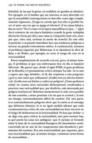 1 50 EL PODER, UNA BESTIA MAGNIFICA
felicidad, de las que Ia gente, en realidad, no gozaba en absoluto.
Par ejemplo, en el ambito que me interesa, es muy divertido ver
que Ia sexualidad contemporanea se describe como algo comple­
tamente espantoso. jTenga en cuenta que hoy solo es posible ha­
cer el amor una vez que se apaga el televisor! jY en camas fabrica­
das en serie! "No es como en Ia epoca maravillosa en que . . . " �Que
decir entonces de esa epoca fantcistica cuando Ia gente trabajaba
dieciocho horas por dfa y una cama se compartfa entre seis, siem­
pre que, claro estci, tuvieran Ia suerte de tenerla? En este odio
al presente o al pasado inmediato hay una tendencia peligrosa a
invocar un pasado enteramente mftico. A continuacion, tenemos
el problema expuesto por Habermas: si se abandona Ia obra de
Kant o de Weber, por ejemplo, se corre el riesgo de caer en Ia
irracionalidad.
Estoy completamente de acuerdo con eso, pero, al mismo tiem­
po, el problema al que nos enfrentamos hoy en dfa es bastcinte
diferente. Me parece que, desde el siglo XVIII, el gran problema
de Ia filosoffa y el pensamiento crftico siempre ha sido -lo es aun
y espero que siga siendolo- el de dar respuesta a esta pregunta:
�que es esta razon que utilizamos? �Cuales son sus efectos histori­
cos? �Cuales son sus Ifmites y cuales sus peligros? �Como podemos
existir en cuanto seres racionales dichosamente condenados a
practicar una racionalidad que, por desdicha, estci atravesada por
peligros intrfnsecos? Debemos mantenernos lo mas cerca posible
de esta cuestion, y tener presente a Ia vez que es central y, al mis­
mo tiempo, extremadamente diffcil de resolver. Por otra parte,
si es extremadamente peligroso decir que Ia razon es el enemigo
que debemos eliminar, lo es en igual medida afirmar que todo
cuestionamiento crftico de esta racionalidad nos hace incurrir en
el riesgo de deslizarnos en Ia irracionalidad. No hay que olvidar -y
no digo esto para criticar Ia racionalidad, sino para mostrar bas­
ta que punto las cosas son ambiguas- que el racismo se formulo
sobre Ia base de Ia racionalidad flamfgera del darwinismo social,
convertido asf en uno de los componentes mas duraderos y per­
sistentes del nazismo. Era una irracionalidad, por supuesto, pero
una irracionalidad que, al mismo tiempo, constitufa cierta forma
de racionalidad. . .
 